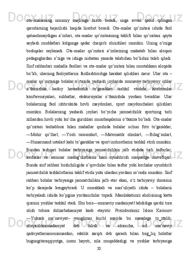 ota-onalarning   umumiy   majlisiga   hisob   beradi,   unga   avval   qabul   qilingan
qarorlarning   bajarilishi   haqida   hisobot   beradi.   Ota-onalar   qo’mitasi   ishida   faol
qatnashmaydigan   a’zolari,   ota-onalar   qo’mitasining   taklifi   bilan   qo’mitani   qayta
saylash   muddatlari   kelgunga   qadar   chaqirib   olinishlari   mumkin.   Uning   o’rniga
boshqalar   saylanadi.   Ota-onalar   qo’mitasi   a’zolarining   makatab   bilan   aloqasi
pedagoglardan   o’ziga   va   ishiga   nisbatan   yanada   talabchan   bo’lishni   talab   qiladi.
Sinf   rahbarlari   mahalla   faollari   va   ota-onalar   qo’mitasi   bilan   mustahkam   aloqada
bo’lib,   ularning   faoliyatlarini   faollashtirishga   harakat   qilishlari   zarur.   Ular   ota   –
onalar   qo’mitasiga   bolalar   o’rtasida   yashash   joylarida   ommaviy   tarbiyaviy   ishlar
o’tkazishda,   badiiy   havaskorlik   to’garaklari   tashkil   etishda,   kitobxonlar
konferensiyalari,   suhbatlar,   ekskursiyalar   o’tkazishda   yordam   beradilar.   Ular
bolalarning   faol   ishtirokida   hovli   maydonlari,   sport   maydonchalari   qilishlari
mumkin.   Bolalarning   yashash   joylari   bo’yicha   jamoatchilik   sportning   turli
xillaridan hovli yoki ko’cha guruhlari musobaqalarini o’tkazsa bo’ladi. Ota-onalar
qo’mitasi   tashabbusi   bilan   mahallar   qoshida   bolalar   uchun   foto   to’garaklar,
―Mohir   qo’llar ,   ―Yosh   rassomlar ,   ―Matematik   olimlar ,   ―Bilag’onlar ,‖ ‖ ‖ ‖
―Hunarmand ustalar  kabi to’garaklar va sport inshootlarini tashkil etish mumkin.	
‖
Bundan   tashqari   bolalar   tarbiyasiga   jamoatchilikni   jalb   etishda   turli   tadbirlar,
kechalar   va   seminar   mashg’ulotlarini   ham   uyushtirish   maqsadga   muvofiqsir.
Bunda sinf rahbari boshchiligida o’quvchilar bilan tadbir yoki kechalar uyushtirib
jamoatchilik tashkilotlarini taklif etishi yoki ulardan yordam so’rashi mumkin. Sinf
rahbari   bolalar   tarbiyasiga   jamoatchilikni   jalb   etar   ekan,   o’z   tarbiyaviy   doirasini
ko’p   darajada   kengaytiradi.   U   murakkab   va   mas’uliyatli   ishda   –   bolalarni
tarbiyalash   ishida   ko’pgina   yordamchilar   topadi.   Mamlakatimiz   aholisining   katta
qismini yoshlar tashkil etadi. Shu bois―ommaviy madaniyat  tahdidiga qarshi tura	
‖
olish   tobora   dolzarbahamiyat   kasb   etayotir.   Prezidentimiz   Islom   Karimov
―Yuksak   ma’naviyat–   yengilmas   kuch   asarida   bu   masalaga   to‗xtalib,	
‖
xloqsizliknimadaniyat   deb   bilish   va   aksincha,   asl   ma’naviy
qadriyatlarnimensimasdan,   eskilik   sarqiti   deb   qarash   bilan   bog‗liq   holatlar
bugungitaraqqiyotga,   inson   hayoti,   oila   muqaddasligi   va   yoshlar   tarbiyasiga
  20   