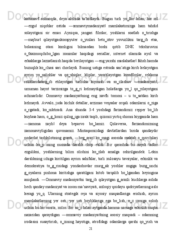 kattaxavf   solmoqda,   deya   alohida   ta’kidlaydi.   Bugun   turli   yo‗llar   bilan,   har   xil
―ezgu   niqoblar   ostida   ―ommaviymadaniyat   mamlakatimizga   ham   tahdid‖ ‖
solayotgani   sir   emas.   Ayniqsa,   jangari   filmlar,   yoshlarni   soatlab   o‗tirishga
―majbur   qilayotgankompyuter   o‗yinlari   beto‗xtov   yovuzlikni   targ‗ib   etsa,	
‖
bolasining   otasi   kimligini   bilmasdan   boshi   qotib   DNK   tekshiruvini
o‗tkazmoqchibo‗lgan   xonimlar   haqidagi   seriallar,   internet   olamida   ayol   va
erkaklarga lazzatlanish haqida berilayotgan ―eng yaxshi maslahatlar  fahsh hamda	
‖
buzuqlik ko‗chasi sari chorlaydi. Buning ustiga estrada san’atiga kirib kelayotgan
ayrim   yo‗nalishlar   va   qo‗shiqlar,   kliplar,   yaratilayotgan   kinofilmlar,   reklama
roliklaridatarg‗ib   etilayotgan   turlicha   kiyinish   va   so‗zlashuv   ―madaniyati ,	
‖
umuman   hayot   tarzimizga   to‗g‗ri   kelmaydigan   holatlarga   yo‗l   qo‗yilayotgani
achinarlidir.   Ommaviy   madaniyat ning   eng   xavfli   tomoni   –   u   to‗satdan   kirib	
‖
kelmaydi.   Avvalo,   juda   kichik   detallar,   arzimas   veqealar   orqali   odamlarni   o‗ziga
o‗rgatadi,   ko‗niktiradi.   Ana   shunda   3-4   yoshdagi   farzandimiz   repper   bo‗lib
kuylasa ham, o‗g‗limiz qulog‗iga zirak taqib, qizimiz yirtiq shimni kiyganida ham
―zamona   zayli   deya   beparvo   bo‗lamiz.   Qolaversa,   farzandimizning	
‖
zamonaviyligidan   quvonamiz.   Mintaqamizdagi   davlatlardan   birida   qandaydir
nodavlat   tashkilotining   granti,   ―beg‗araz   ko‗magi   asosida   maktab   o‗quvchilari	
‖
uchun   ko‗p   ming   nusxada   darslik   chop   etildi.   Bir   qarashda   bu   xayrli   tadbir
ezgulikni,   yoshlarning   bilim   olishini   ko‗zlab   amalga   oshirilgandek.   Lekin
darslikning   ichiga   kiritilgan   ayrim   sahifalar,   turli   xulosayu   tavsiyalar,   erkinlik   va
demokratiya   to‗g‗risidagi   yondashuvlar   murg‗ak   yoshlar   ongiga   buzg‗unchi
g‗oyalarni   pinhona   kiritishga   qaratilgani   kitob   tarqalib   bo‗lgandan   keyingina
aniqlandi.   ―Ommaviy   madaniyat ni   targ‗ib   qilayotgan   g‗arazli   kuchlarga   aslida	
‖
hech qanday madaniyat va inson ma’naviyati, axloqiy qoidayu qadriyatlarning aslo
keragi   yo‗q.   Ularning   strategik   reja   va   siyosiy   maqsadlariga   erishish,   ayrim
mamlakatlarning   yer   osti,   yer   usti   boyliklariga   ega   bo‗lish,   o‗z   izmiga   solish
uchun bu bir vosita, xolos. Bir so‗z bilan aytganda hamma narsaga erkinlik nuqtai
nazaridan   qaraydigan   ―ommaviy   madaniyat ning   asosiy   maqsadi   –   odamning	
‖
irodasini   susaytirish,   o‗zining   hayotiga,   atrofidagi   odamlarga   qarshi   qo‗yish   va
  21   