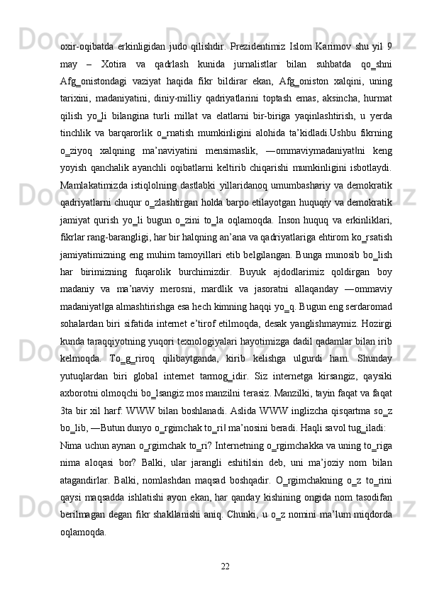 oxir-oqibatda   erkinligidan   judo   qilishdir.   Prezidentimiz   Islom   Karimov   shu   yil   9
may   –   Xotira   va   qadrlash   kunida   jurnalistlar   bilan   suhbatda   qo‗shni
Afg‗onistondagi   vaziyat   haqida   fikr   bildirar   ekan,   Afg‗oniston   xalqini,   uning
tarixini,   madaniyatini,   diniy-milliy   qadriyatlarini   toptash   emas,   aksincha,   hurmat
qilish   yo‗li   bilangina   turli   millat   va   elatlarni   bir-biriga   yaqinlashtirish,   u   yerda
tinchlik   va   barqarorlik   o‗rnatish   mumkinligini   alohida   ta’kidladi.Ushbu   fikrning
o‗ziyoq   xalqning   ma’naviyatini   mensimaslik,   ―ommaviymadaniyat ni   keng‖
yoyish   qanchalik   ayanchli   oqibatlarni   keltirib   chiqarishi   mumkinligini   isbotlaydi.
Mamlakatimizda   istiqlolning   dastlabki   yillaridanoq   umumbashariy   va   demokratik
qadriyatlarni chuqur o‗zlashtirgan holda barpo etilayotgan huquqiy va demokratik
jamiyat   qurish   yo‗li   bugun   o‗zini   to‗la   oqlamoqda.   Inson   huquq   va   erkinliklari,
fikrlar rang-barangligi, har bir halqning an’ana va qadriyatlariga ehtirom ko‗rsatish
jamiyatimizning eng  muhim  tamoyillari   etib belgilangan.  Bunga  munosib  bo‗lish
har   birimizning   fuqarolik   burchimizdir.   Buyuk   ajdodlarimiz   qoldirgan   boy
madaniy   va   ma’naviy   merosni,   mardlik   va   jasoratni   allaqanday   ―ommaviy
madaniyat ga almashtirishga esa hech kimning haqqi yo‗q. Bugun eng serdaromad	
‖
sohalardan biri  sifatida internet  e’tirof  etilmoqda, desak  yanglishmaymiz.  Hozirgi
kunda taraqqiyotning yuqori texnologiyalari hayotimizga dadil qadamlar bilan irib
kelmoqda.   To‗g‗riroq   qilibaytganda,   kirib   kelishga   ulgurdi   ham.   Shunday
yutuqlardan   biri   global   internet   tarmog‗idir.   Siz   internetga   kirsangiz,   qaysiki
axborotni olmoqchi bo‗lsangiz mos manzilni terasiz. Manzilki, tayin faqat va faqat
3ta bir  xil   harf:  WWW  bilan  boshlanadi.  Aslida  WWW  inglizcha  qisqartma  so‗z
bo‗lib, ―Butun dunyo o‗rgimchak to‗ri  ma’nosini beradi. Haqli savol tug‗iladi: 	
‖
Nima uchun aynan o‗rgimchak to‗ri? Internetning o‗rgimchakka va uning to‗riga
nima   aloqasi   bor?   Balki,   ular   jarangli   eshitilsin   deb,   uni   ma’joziy   nom   bilan
atagandirlar.   Balki,   nomlashdan   maqsad   boshqadir.   O‗rgimchakning   o‗z   to‗rini
qaysi   maqsadda   ishlatishi   ayon  ekan,   har   qanday   kishining   ongida  nom   tasodifan
berilmagan degan fikr  shakllanishi  aniq. Chunki, u o‗z nomini  ma’lum  miqdorda
oqlamoqda. 
  22   