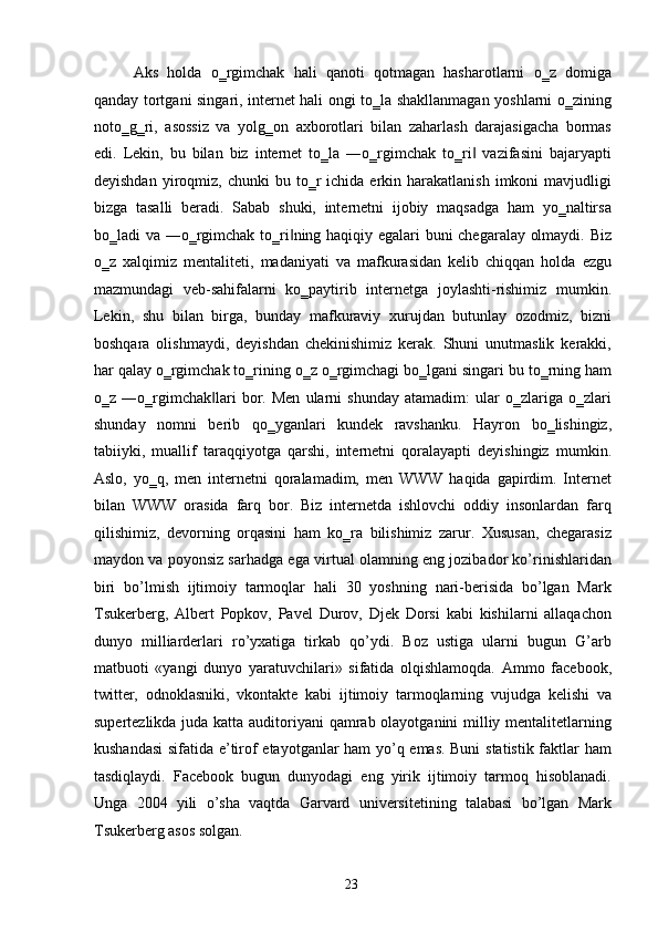 Aks   holda   o‗rgimchak   hali   qanoti   qotmagan   hasharotlarni   o‗z   domiga
qanday tortgani singari, internet hali ongi to‗la shakllanmagan yoshlarni o‗zining
noto‗g‗ri,   asossiz   va   yolg‗on   axborotlari   bilan   zaharlash   darajasigacha   bormas
edi.   Lekin,   bu   bilan   biz   internet   to‗la   ―o‗rgimchak   to‗ri   vazifasini   bajaryapti‖
deyishdan   yiroqmiz,  chunki  bu  to‗r   ichida  erkin  harakatlanish   imkoni   mavjudligi
bizga   tasalli   beradi.   Sabab   shuki,   internetni   ijobiy   maqsadga   ham   yo‗naltirsa
bo‗ladi va ―o‗rgimchak to‗ri ning haqiqiy egalari buni chegaralay olmaydi. Biz	
‖
o‗z   xalqimiz   mentaliteti,   madaniyati   va   mafkurasidan   kelib   chiqqan   holda   ezgu
mazmundagi   veb-sahifalarni   ko‗paytirib   internetga   joylashti-rishimiz   mumkin.
Lekin,   shu   bilan   birga,   bunday   mafkuraviy   xurujdan   butunlay   ozodmiz,   bizni
boshqara   olishmaydi,   deyishdan   chekinishimiz   kerak.   Shuni   unutmaslik   kerakki,
har qalay o‗rgimchak to‗rining o‗z o‗rgimchagi bo‗lgani singari bu to‗rning ham
o‗z  ―o‗rgimchak lari   bor.   Men   ularni   shunday   atamadim:   ular   o‗zlariga  o‗zlari	
‖
shunday   nomni   berib   qo‗yganlari   kundek   ravshanku.   Hayron   bo‗lishingiz,
tabiiyki,   muallif   taraqqiyotga   qarshi,   internetni   qoralayapti   deyishingiz   mumkin.
Aslo,   yo‗q,   men   internetni   qoralamadim,   men   WWW   haqida   gapirdim.   Internet
bilan   WWW   orasida   farq   bor.   Biz   internetda   ishlovchi   oddiy   insonlardan   farq
qilishimiz,   devorning   orqasini   ham   ko‗ra   bilishimiz   zarur.   Xususan,   chegarasiz
maydon va poyonsiz sarhadga ega virtual olamning eng jozibador ko’rinishlaridan
biri   bo’lmish   ijtimoiy   tarmoqlar   hali   30   yoshning   nari-berisida   bo’lgan   Mark
Tsukerberg,   Albert   Popkov,   Pavel   Durov,   Djek   Dorsi   kabi   kishilarni   allaqachon
dunyo   milliarderlari   ro’yxatiga   tirkab   qo’ydi.   Boz   ustiga   ularni   bugun   G’arb
matbuoti   «yangi   dunyo   yaratuvchilari»   sifatida   olqishlamoqda.   Ammo   facebook,
twitter,   odnoklasniki,   vkontakte   kabi   ijtimoiy   tarmoqlarning   vujudga   kelishi   va
supertezlikda juda katta auditoriyani  qamrab olayotganini milliy mentalitetlarning
kushandasi  sifatida e’tirof etayotganlar ham yo’q emas. Buni  statistik faktlar ham
tasdiqlaydi.   Facebook   bugun   dunyodagi   eng   yirik   ijtimoiy   tarmoq   hisoblanadi.
Unga   2004   yili   o’sha   vaqtda   Garvard   universitetining   talabasi   bo’lgan   Mark
Tsukerberg asos solgan. 
  23   