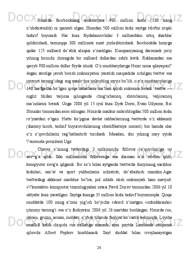 Hozirda   facebookning   auditoriyasi   901   million   kishi   (130   ming
o’zbekistonlik)   ni   qamrab   olgan.   Shundan   500   million   kishi   saytga   telefon   orqali
tashrif   buyuradi.   Har   kuni   foydalanuvchilar   3   milliarddan   ortiq   sharhlar
qoldirishadi,   tarmoqqa   300   millionta   surat   joylashtirishadi.   facebookda   hozirga
qadar   125   milliard   do’stlik   aloqasi   o’rnatilgan.   Kompaniyaning   daromadi   joriy
yilning   birinchi   choragida   bir   milliard   dollardan   oshib   ketdi.   Reklamadan   esa
qariyb 900 million dollar foyda olindi. O’z mushtariylariga Hozir nima qilayapsiz?
degan   savolga   javob   berish   imkoniyatini   yaratish   maqsadida   ochilgan   twitter   esa
internet tarmog’idagi eng mash¬hur mikroblog servis bo’lib, u o’z mushtariylariga
140 harfgacha  bo’lgan qisqa  xabarlarni  ma’lum  qilish imkonini  beradi. twitter  —
ingliz   tilidan   tarjima   qilinganda   chug’urlamoq,   shivirlamoq,   valjiramoq
ma’nolarini   beradi.   Unga   2006   yil   15   iyul   kuni   Djek   Dorsi,   Evan   Uilyams,   Biz
Stounlar tomonidan asos solingan. Hozirda mazkur mikroblogdan 500 million kishi
ro’yxatdan   o’tgan.   Hatto   ko’pgina   davlat   rahbarlarining   twitterda   o’z   akkaunti
(shaxsiy   hisob,   tashrif   buyuruvchilarning   identifikatsiya   nomeri)   bor   hamda   ular
o’z   o’quvchilarini   rag’batlantirib   turishadi.   Masalan,   shu   yilning   may   oyida
Venesuela prezidenti Ugo 
Chaves   o’zining   tvitterdagi   3   millioninchi   follover   (o’quvchisi)ga   uy
sov¬g’a   qildi.   Ikki   millioninchi   folloveriga   esa   shaxsan   o’zi   telefon   qilib,
kompyuter  sovg’a qilgandi. Bir  so’z bilan aytganda twitterda dunyoning mashhur
kishilari,   san’at   va   sport   yulduzlarini   uchratish,   do’stlashish   mumkin.Agar
twitterdagi   akkaunt   mashhur   bo’lsa,   pul   ishlab   olish   imkoniyati   ham   mavjud.
«Vkontakte» kompyuter texnologiyalari ustasi Pavel Durov tomonidan 2006 yil 10
oktyabr kuni yaratilgan. Saytga kuniga 35 million kishi tashrif buyurmoqda. Qisqa
muddatda   100   ming   a’zoni   yig’ish   bo’yicha   rekord   o’rnatgan   «odnoklasniki»
ijtimoiy tarmog’i  esa  o’z faoliyatini  2006 yil  26 martdan boshlagan.  Hozirda rus,
ukrain, gruzin, arman, moldav, o’zbek tillarida faoliyat ko’rsatib kelmoqda. Loyiha
muallifi   kelib   chiqishi   rus   millatiga   mansub,   ayni   paytda   Londonda   istiqomat
qiluvchi   Albert   Popkov   hisoblanadi.   Sayt   shiddat   bilan   rivojlanayotgan
  24   