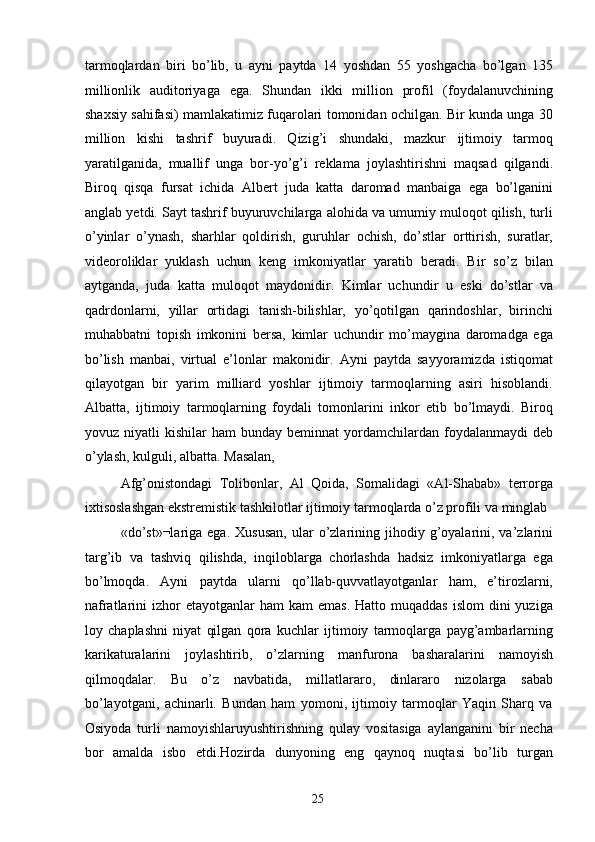 tarmoqlardan   biri   bo’lib,   u   ayni   paytda   14   yoshdan   55   yoshgacha   bo’lgan   135
millionlik   auditoriyaga   ega.   Shundan   ikki   million   profil   (foydalanuvchining
shaxsiy sahifasi) mamlakatimiz fuqarolari tomonidan ochilgan. Bir kunda unga 30
million   kishi   tashrif   buyuradi.   Qizig’i   shundaki,   mazkur   ijtimoiy   tarmoq
yaratilganida,   muallif   unga   bor-yo’g’i   reklama   joylashtirishni   maqsad   qilgandi.
Biroq   qisqa   fursat   ichida   Albert   juda   katta   daromad   manbaiga   ega   bo’lganini
anglab yetdi. Sayt tashrif buyuruvchilarga alohida va umumiy muloqot qilish, turli
o’yinlar   o’ynash,   sharhlar   qoldirish,   guruhlar   ochish,   do’stlar   orttirish,   suratlar,
videoroliklar   yuklash   uchun   keng   imkoniyatlar   yaratib   beradi.   Bir   so’z   bilan
aytganda,   juda   katta   muloqot   maydonidir.   Kimlar   uchundir   u   eski   do’stlar   va
qadrdonlarni,   yillar   ortidagi   tanish-bilishlar,   yo’qotilgan   qarindoshlar,   birinchi
muhabbatni   topish   imkonini   bersa,   kimlar   uchundir   mo’maygina   daromadga   ega
bo’lish   manbai,   virtual   e’lonlar   makonidir.   Ayni   paytda   sayyoramizda   istiqomat
qilayotgan   bir   yarim   milliard   yoshlar   ijtimoiy   tarmoqlarning   asiri   hisoblandi.
Albatta,   ijtimoiy   tarmoqlarning   foydali   tomonlarini   inkor   etib   bo’lmaydi.   Biroq
yovuz  niyatli   kishilar   ham   bunday  beminnat  yordamchilardan  foydalanmaydi   deb
o’ylash, kulguli, albatta. Masalan, 
Afg’onistondagi   Tolibonlar,   Al   Qoida,   Somalidagi   «Al-Shabab»   terrorga
ixtisoslashgan ekstremistik tashkilotlar ijtimoiy tarmoqlarda o’z profili va minglab 
«do’st»¬lariga  ega.   Xususan,  ular   o’zlarining  jihodiy  g’oyalarini,  va’zlarini
targ’ib   va   tashviq   qilishda,   inqiloblarga   chorlashda   hadsiz   imkoniyatlarga   ega
bo’lmoqda.   Ayni   paytda   ularni   qo’llab-quvvatlayotganlar   ham,   e’tirozlarni,
nafratlarini  izhor  etayotganlar   ham  kam  emas.  Hatto  muqaddas  islom   dini  yuziga
loy   chaplashni   niyat   qilgan   qora   kuchlar   ijtimoiy   tarmoqlarga   payg’ambarlarning
karikaturalarini   joylashtirib,   o’zlarning   manfurona   basharalarini   namoyish
qilmoqdalar.   Bu   o’z   navbatida,   millatlararo,   dinlararo   nizolarga   sabab
bo’layotgani,   achinarli.   Bundan   ham   yomoni,   ijtimoiy   tarmoqlar   Yaqin   Sharq   va
Osiyoda   turli   namoyishlaruyushtirishning   qulay   vositasiga   aylanganini   bir   necha
bor   amalda   isbo   etdi.Hozirda   dunyoning   eng   qaynoq   nuqtasi   bo’lib   turgan
  25   