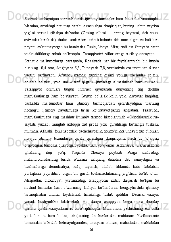 Suriyadakechayotgan xunrezliklarda ijtimoiy tarmoqlar ham faol rol o’ynamoqda.
Masalan, amaldagi tuzumga qarshi  kurashishga  chaqiriqlar, buning uchun xayriya
yig’ini   tashkil   qilishga   da’vatlar   (Otning   o’limi   —   itning   bayrami,   deb   shuni
ayt¬salar  kerak-da)  shular  jumlasidan.  «Arab bahori» deb nom  olgan va hali  beri
poyoni ko’rinmayotgan bu harakatlar Tunis, Liviya, Misr, endi esa Suriyada qator
xudkushliklarga   sabab   bo’lmoqda.   Taraqqiyotni   yillar   ortiga   surib   yuborayapti…
Statistik   ma’lumotlarga   qaraganda,   Rossiyada   har   bir   foydalanuvchi   bir   kunda
o’zining 10,4 soat, Angliyada 5,3, Turkiyada 7,8, yurtimizda esa taxminan 6 soat
vaqtini   sarflayapti.   Afsuski,   mazkur   gapning   kesimi   yoniga   «behuda»   so’zini
qo’shib   qo’yish,   yoki   uni   «isrof   qilgan»   jumlasiga   almashtirish   ham   mumkin.
Taraqqiyot   odimlari   bugun   internet   qiyofasida   dunyoning   eng   chekka
mamlakatlariga   ham   bo’ylayapti.   Bugun   bo’lajak   kelin   yoki   kuyovlar   haqidagi
dastlabki   ma’lumotlar   ham   ijtimoiy   tarmoqlardan   qidirilayotgani   ularning
nechog’li   ijtimoiy   hayotimizga   ta’sir   ko’rsatayotganini   anglatadi.   Taassufki,
mamlakatimizda   eng   mashhur   ijtimoiy   tarmoq   hisoblanmish   «Odnoklassniki.ru»
saytida   yuzlab,   minglab   axloqqa   zid   profil   yoki   guruhlarga   ko’zingiz   tushishi
mumkin. Afsuski, fohishabozlik, bachchavozlik, qonxo’rlikka undaydigan e’lonlar,
mavjud   ijtimoiy   tuzumlarga   qarshi   qaratilgan   chaqiriqlarni   hech   bir   to’siqsiz
o’qiyotgan, tomosha qilayotgan yoshlar ham yo’q emas. Achinarlisi, ularni nazorat
qilishning   iloji   yo’q.   Yaqinda   Chexiya   poytaxti   Praga   shahridagi
mehmonxonalarning   birida   o’zlarini   xalqning   daholari   deb   sanaydigan   va
tuzilmalariga   demokratiya,   xalq,   tayanch,   adolat,   tiklanish   kabi   dabdabali
yorliqlarni   yopishtirib   olgan   bir   guruh   tovlamachilarning   yig’ilishi   bo’lib   o’tdi.
Maqsadlari   hokimiyat,   yurtimizdagi   taraqqiyotni   izdan   chiqarish   bo’lgan   bu
noshud   kimsalar   ham   o’zlarining   faoliyat   ko’lamlarini   kengaytirishda   ijtimoiy
tarmoqlardan   unumli   foydalanish   harakatiga   tushib   qoldilar.   Demak,   vaziyat
yanada   hushyorlikni   talab   etadi.   Ha,   dunyo   taraqqiyoti   bizga   mana   shunday
qarama-qarshi   vaziyatlarni   ro’baro’   qilmoqda.   Muammoni   yechishning   esa   bitta
yo’li   bor:   u   ham   bo’lsa,   istiqlolning   ilk   kunlaridan   muhtaram   Yurtboshimiz
tomonidan   ta’kidlab   kelinayotganidek,   tarbiyani   oiladan,   mahalladan,   maktabdan
  26   