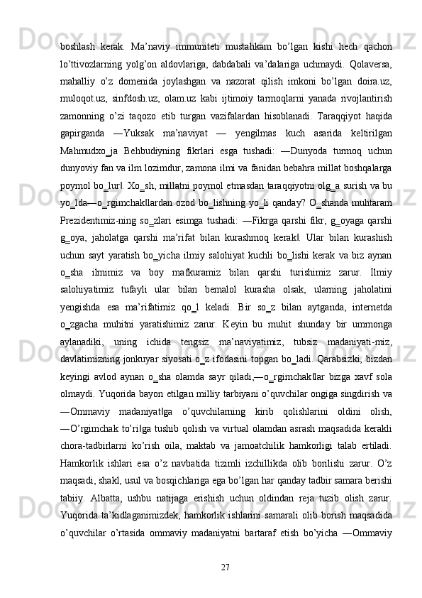 boshlash   kerak.   Ma’naviy   immuniteti   mustahkam   bo’lgan   kishi   hech   qachon
lo’ttivozlarning   yolg’on   aldovlariga,   dabdabali   va’dalariga   uchmaydi.   Qolaversa,
mahalliy   o’z   domenida   joylashgan   va   nazorat   qilish   imkoni   bo’lgan   doira.uz,
muloqot.uz,   sinfdosh.uz,   olam.uz   kabi   ijtimoiy   tarmoqlarni   yanada   rivojlantirish
zamonning   o’zi   taqozo   etib   turgan   vazifalardan   hisoblanadi.   Taraqqiyot   haqida
gapirganda   ―Yuksak   ma’naviyat   —   yengilmas   kuch   asarida   keltirilgan
Mahmudxo‗ja   Behbudiyning   fikrlari   esga   tushadi:   ―Dunyoda   turmoq   uchun
dunyoviy fan va ilm lozimdur, zamona ilmi va fanidan bebahra millat boshqalarga
poymol bo‗lur . Xo‗sh, millatni poymol etmasdan taraqqiyotni olg‗a surish va bu‖
yo‗lda―o‗rgimchak lardan ozod bo‗lishning yo‗li qanday? O‗shanda muhtaram	
‖
Prezidentimiz-ning   so‗zlari   esimga   tushadi:   ―Fikrga   qarshi   fikr,   g‗oyaga   qarshi
g‗oya,   jaholatga   qarshi   ma’rifat   bilan   kurashmoq   kerak .   Ular   bilan   kurashish	
‖
uchun   sayt   yaratish   bo‗yicha   ilmiy   salohiyat   kuchli   bo‗lishi   kerak   va   biz   aynan
o‗sha   ilmimiz   va   boy   mafkuramiz   bilan   qarshi   turishimiz   zarur.   Ilmiy
salohiyatimiz   tufayli   ular   bilan   bemalol   kurasha   olsak,   ularning   jaholatini
yengishda   esa   ma’rifatimiz   qo‗l   keladi.   Bir   so‗z   bilan   aytganda,   internetda
o‗zgacha   muhitni   yaratishimiz   zarur.   Keyin   bu   muhit   shunday   bir   ummonga
aylanadiki,   uning   ichida   tengsiz   ma’naviyatimiz,   tubsiz   madaniyati-miz,
davlatimizning jonkuyar siyosati  o‗z ifodasini  topgan bo‗ladi. Qarabsizki, bizdan
keyingi   avlod   aynan   o‗sha   olamda   sayr   qiladi,―o‗rgimchak lar   bizga   xavf   sola	
‖
olmaydi. Yuqorida bayon etilgan milliy tarbiyani o’quvchilar ongiga singdirish va
―Ommaviy   madaniyat ga   o’quvchilarning   kirib   qolishlarini   oldini   olish,	
‖
―O’rgimchak   to’ri ga   tushib   qolish   va   virtual   olamdan   asrash   maqsadida   kerakli	
‖
chora-tadbirlarni   ko’rish   oila,   maktab   va   jamoatchilik   hamkorligi   talab   ertiladi.
Hamkorlik   ishlari   esa   o’z   navbatida   tizimli   izchillikda   olib   borilishi   zarur.   O’z
maqsadi, shakl, usul va bosqichlariga ega bo’lgan har qanday tadbir samara berishi
tabiiy.   Albatta,   ushbu   natijaga   erishish   uchun   oldindan   reja   tuzib   olish   zarur.
Yuqorida   ta’kidlaganimizdek,   hamkorlik   ishlarini   samarali   olib   borish   maqsadida
o’quvchilar   o’rtasida   ommaviy   madaniyatni   bartaraf   etish   bo’yicha   ―Ommaviy
  27   