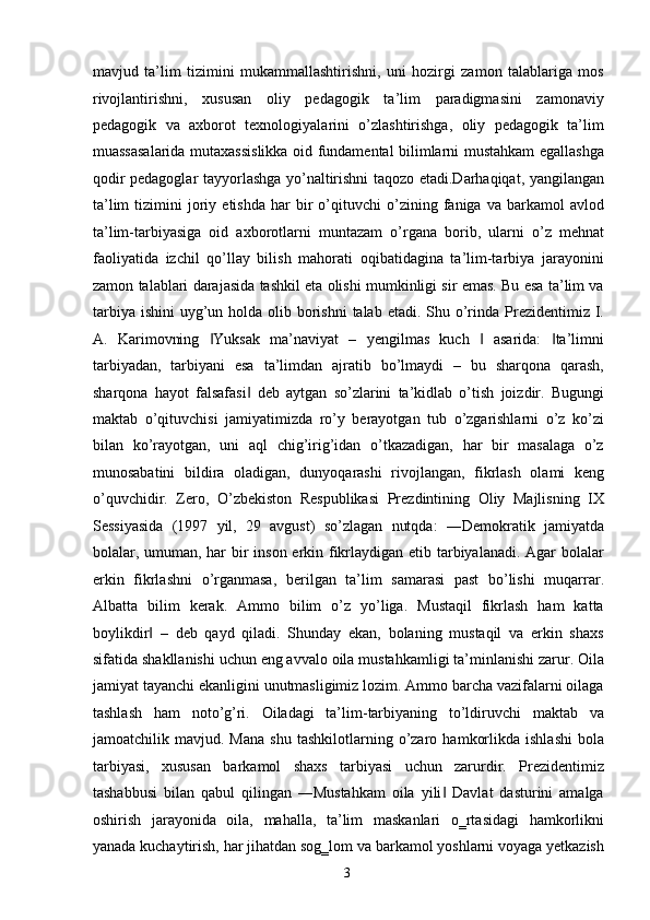 mavjud   ta’lim   tizimini   mukammallashtirishni,   uni   hozirgi   zamon   talablariga   mos
rivojlantirishni,   xususan   oliy   pedagogik   ta’lim   paradigmasini   zamonaviy
pedagogik   va   axborot   texnologiyalarini   o’zlashtirishga,   oliy   pedagogik   ta’lim
muassasalarida mutaxassislikka oid fundamental bilimlarni mustahkam egallashga
qodir pedagoglar tayyorlashga yo’naltirishni taqozo etadi.Darhaqiqat, yangilangan
ta’lim   tizimini   joriy   etishda   har   bir   o’qituvchi   o’zining  faniga   va  barkamol   avlod
ta’lim-tarbiyasiga   oid   axborotlarni   muntazam   o’rgana   borib,   ularni   o’z   mehnat
faoliyatida   izchil   qo’llay   bilish   mahorati   oqibatidagina   ta’lim-tarbiya   jarayonini
zamon talablari darajasida tashkil eta olishi mumkinligi sir emas. Bu esa ta’lim va
tarbiya  ishini  uyg’un holda olib borishni  talab etadi.  Shu o’rinda  Prezidentimiz I.
A.   Karimovning   Yuksak   ma’naviyat   –   yengilmas   kuch     asarida:   ta’limni‖ ‖ ‖
tarbiyadan,   tarbiyani   esa   ta’limdan   ajratib   bo’lmaydi   –   bu   sharqona   qarash,
sharqona   hayot   falsafasi   deb   aytgan   so’zlarini   ta’kidlab   o’tish   joizdir.   Bugungi	
‖
maktab   o’qituvchisi   jamiyatimizda   ro’y   berayotgan   tub   o’zgarishlarni   o’z   ko’zi
bilan   ko’rayotgan,   uni   aql   chig’irig’idan   o’tkazadigan,   har   bir   masalaga   o’z
munosabatini   bildira   oladigan,   dunyoqarashi   rivojlangan,   fikrlash   olami   keng
o’quvchidir.   Zero,   O’zbekiston   Respublikasi   Prezdintining   Oliy   Majlisning   IX
Sessiyasida   (1997   yil,   29   avgust)   so’zlagan   nutqda:   ―Demokratik   jamiyatda
bolalar, umuman, har  bir inson erkin fikrlaydigan etib tarbiyalanadi. Agar bolalar
erkin   fikrlashni   o’rganmasa,   berilgan   ta’lim   samarasi   past   bo’lishi   muqarrar.
Albatta   bilim   kerak.   Ammo   bilim   o’z   yo’liga.   Mustaqil   fikrlash   ham   katta
boylikdir   –   deb   qayd   qiladi.   Shunday   ekan,   bolaning   mustaqil   va   erkin   shaxs	
‖
sifatida shakllanishi uchun eng avvalo oila mustahkamligi ta’minlanishi zarur. Oila
jamiyat tayanchi ekanligini unutmasligimiz lozim. Ammo barcha vazifalarni oilaga
tashlash   ham   noto’g’ri.   Oiladagi   ta’lim-tarbiyaning   to’ldiruvchi   maktab   va
jamoatchilik  mavjud.   Mana   shu   tashkilotlarning   o’zaro   hamkorlikda   ishlashi   bola
tarbiyasi,   xususan   barkamol   shaxs   tarbiyasi   uchun   zarurdir.   Prezidentimiz
tashabbusi   bilan   qabul   qilingan   ―Mustahkam   oila   yili   Davlat   dasturini   amalga	
‖
oshirish   jarayonida   oila,   mahalla,   ta’lim   maskanlari   o‗rtasidagi   hamkorlikni
yanada kuchaytirish, har jihatdan sog‗lom va barkamol yoshlarni voyaga yetkazish
  3   