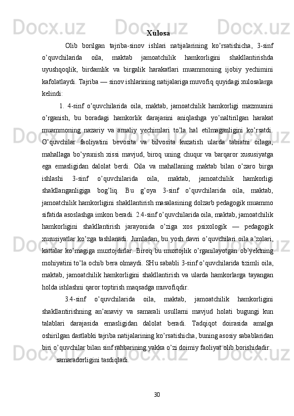 Xulosa
    Olib   borilgan   tajriba-sinov   ishlari   natijalarining   ko’rsatishicha,   3-sinf
o’quvchilarida   oila,   maktab   jamoatchilik   hamkorligini   shakllantirishda
uyushqoqlik,   birdamlik   va   birgalik   harakatlari   muammoning   ijobiy   yechimini
kafolatlaydi. Tajriba — sinov ishlarining natijalariga muvofiq quyidagi xulosalarga
kelindi: 
  1.   4-sinf   o’quvchilarida   oila,   maktab,   jamoatchilik   hamkorligi   mazmunini
o’rganish,   bu   boradagi   hamkorlik   darajasini   aniqlashga   yo’naltirilgan   harakat
muammoning   nazariy   va   amaliy   yechimlari   to’la   hal   etilmaganligini   ko’rsatdi.
O’quvchilar   faoliyatini   bevosita   va   bilvosita   kuzatish   ularda   tabiatni   oilaga,
mahallaga   bo’ysunish   xissi   mavjud,   biroq   uning   chuqur   va   barqaror   xususiyatga
ega   emasligidan   dalolat   berdi.   Oila   va   mahallaning   maktab   bilan   o’zaro   birga
ishlashi   3-sinf   o’quvchilarida   oila,   maktab,   jamoatchilik   hamkorligi
shakllanganligiga   bog’liq.   Bu   g’oya   3-sinf   o’quvchilarida   oila,   maktab,
jamoatchilik hamkorligini shakllantirish masalasining dolzarb pedagogik muammo
sifatida asoslashga imkon beradi. 2.4-sinf o’quvchilarida oila, maktab, jamoatchilik
hamkorligini   shakllantirish   jarayonida   o’ziga   xos   psixologik   —   pedagogik
xususiyatlar ko’zga tashlanadi.   Jumladan ,   bu   yosh   davri   o ’ quvchilari   oila   a ’ zolari ,
kattalar   ko ’ magiga   muxtojdirlar .   Biroq   bu   muxtojlik   o ’ rganilayotgan   ob ’ yektning
mohiyatini   to ’ la   ochib   bera   olmaydi .  SHu   sababli  3- sinf   o ’ quvchilarida   tizimli   oila ,
maktab ,   jamoatchilik   hamkorligini   shakllantirish   va   ularda   hamkorlarga   tayangan
holda   ishlashni   qaror   toptirish   maqsadga   muvofiqdir . 
  3.4- sinf   o ’ quvchilarida   oila ,   maktab ,   jamoatchilik   hamkorligini
shakllantirishning   an ’ anaviy   va   samarali   usullarni   mavjud   holati   bugungi   kun
talablari   darajasida   emasligidan   dalolat   beradi .   Tadqiqot   doirasida   amalga
oshirilgan   dastlabki   tajriba   natijalarining   ko ’ rsatishicha ,  buning   asosiy   sabablaridan
biri   o ’ quvchilar   bilan   sinf   rahbarining   yakka   o ’ zi   doimiy   faoliyat   olib   borishidadir . 
samaradorligini   tasdiqladi . 
  30