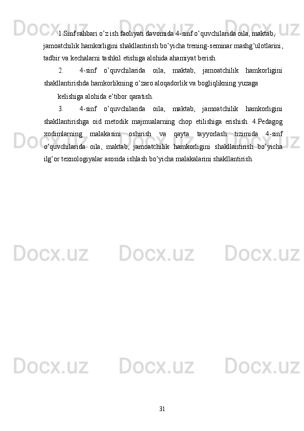 1. Sinf   rahbari   o ’ z   ish   faoliyati   davomida  4- sinf   o ’ quvchilarida   oila ,  maktab , 
jamoatchilik   hamkorligini   shakllantirish   bo ’ yicha   trening - seminar   mashg ’ ulotlarini , 
tadbir   va   kechalarni   tashkil   etishiga   alohida   ahamiyat   berish . 
2. 4- sinf   o ’ quvchilarida   oila ,   maktab ,   jamoatchilik   hamkorligini
shakllantirishda   hamkorlikning   o ’ zaro   aloqadorlik   va   bogliqlikning   yuzaga  
kelishiga alohida e’tibor qaratish. 
3. 4-sinf   o’quvchilarida   oila,   maktab,   jamoatchilik   hamkorligini
shakllantirishga   oid   metodik   majmualarning   chop   etilishiga   erishish.   4.Pedagog
xodimlarning   malakasini   oshirish   va   qayta   tayyorlash   tizimida   4-sinf
o’quvchilarida   oila,   maktab,   jamoatchilik   hamkorligini   shakllantirish   bo’yicha
ilg’or texnologiyalar asosida ishlash bo’yicha malakalarini shakllantirish. 
   
  31   