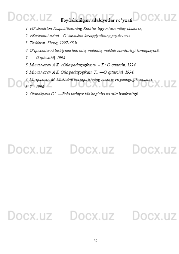 Foydalanilgan adabiyotlar ro’yxati
1. «O’zbekiston Respublikasining Kadrlar tayyorlash milliy dasturi», 
2. «Barkamol avlod – O’zbekiston taraqqiyotining poydevori»– 
3. Toshkent: Sharq, 1997-65 b. 
4. O’quvchilarni tarbiyalashda oila, mahalla, maktab hamkorligi konsepsiyasi . ‖
T.: ―O’qituvchi , 1998. 	
‖
5. Munavvarov A.K. «Oila pedagogikasi». – T.: O’qituvchi, 1994. 
6. Munavvarov A.K. Oila pedagogikasi.  T.: ―O’qituvchi . 1994. 	
‖
7. Mirqosimov M. Maktabni boshqarishning nazariy va pedagogik asoslari. 
8. T.: 1996 
9. Otavaliyeva.O’. ―Bola tarbiyasida bog’cha va oila hamkorligi . 	
‖
  32   