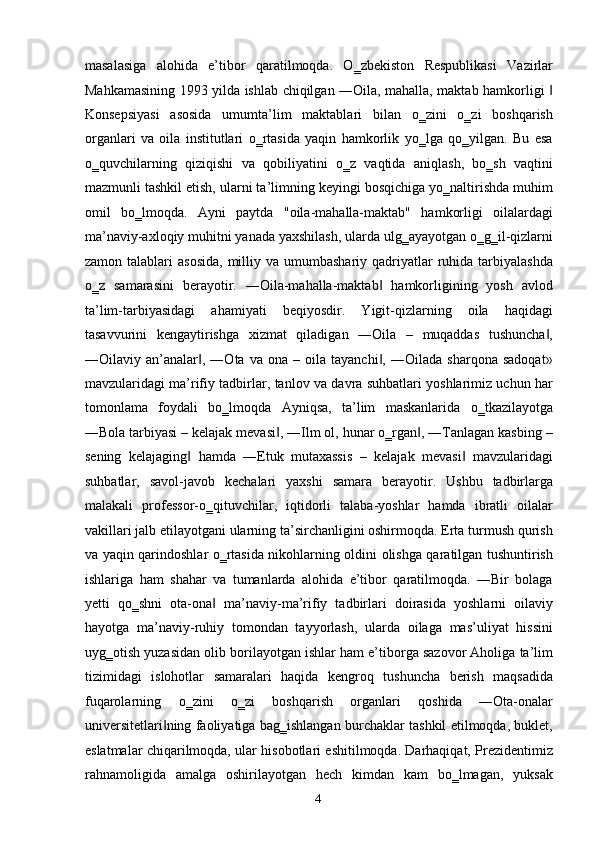 masalasiga   alohida   e’tibor   qaratilmoqda.   O‗zbekiston   Respublikasi   Vazirlar
Mahkamasining 1993 yilda ishlab chiqilgan ―Oila, mahalla, maktab hamkorligi ‖
Konsepsiyasi   asosida   umumta’lim   maktablari   bilan   o‗zini   o‗zi   boshqarish
organlari   va   oila   institutlari   o‗rtasida   yaqin   hamkorlik   yo‗lga   qo‗yilgan.   Bu   esa
o‗quvchilarning   qiziqishi   va   qobiliyatini   o‗z   vaqtida   aniqlash,   bo‗sh   vaqtini
mazmunli tashkil etish, ularni ta’limning keyingi bosqichiga yo‗naltirishda muhim
omil   bo‗lmoqda.   Ayni   paytda   "oila-mahalla-maktab"   hamkorligi   oilalardagi
ma’naviy-axloqiy muhitni yanada yaxshilash, ularda ulg‗ayayotgan o‗g‗il-qizlarni
zamon  talablari   asosida,   milliy  va umumbashariy  qadriyatlar   ruhida  tarbiyalashda
o‗z   samarasini   berayotir.   ―Oila-mahalla-maktab   hamkorligining   yosh   avlod	
‖
ta’lim-tarbiyasidagi   ahamiyati   beqiyosdir.   Yigit-qizlarning   oila   haqidagi
tasavvurini   kengaytirishga   xizmat   qiladigan   ―Oila   –   muqaddas   tushuncha ,	
‖
―Oilaviy  an’analar ,   ―Ota   va  ona   –  oila   tayanchi ,   ―Oilada   sharqona   sadoqat»	
‖ ‖
mavzularidagi ma’rifiy tadbirlar, tanlov va davra suhbatlari yoshlarimiz uchun har
tomonlama   foydali   bo‗lmoqda   Ayniqsa,   ta’lim   maskanlarida   o‗tkazilayotga
―Bola tarbiyasi – kelajak mevasi , ―Ilm ol, hunar o‗rgan , ―Tanlagan kasbing –	
‖ ‖
sening   kelajaging   hamda   ―Etuk   mutaxassis   –   kelajak   mevasi   mavzularidagi	
‖ ‖
suhbatlar,   savol-javob   kechalari   yaxshi   samara   berayotir.   Ushbu   tadbirlarga
malakali   professor-o‗qituvchilar,   iqtidorli   talaba-yoshlar   hamda   ibratli   oilalar
vakillari jalb etilayotgani ularning ta’sirchanligini oshirmoqda. Erta turmush qurish
va yaqin qarindoshlar o‗rtasida nikohlarning oldini olishga qaratilgan tushuntirish
ishlariga   ham   shahar   va   tumanlarda   alohida   e’tibor   qaratilmoqda.   ―Bir   bolaga
yetti   qo‗shni   ota-ona   ma’naviy-ma’rifiy   tadbirlari   doirasida   yoshlarni   oilaviy	
‖
hayotga   ma’naviy-ruhiy   tomondan   tayyorlash,   ularda   oilaga   mas’uliyat   hissini
uyg‗otish yuzasidan olib borilayotgan ishlar ham e’tiborga sazovor Aholiga ta’lim
tizimidagi   islohotlar   samaralari   haqida   kengroq   tushuncha   berish   maqsadida
fuqarolarning   o‗zini   o‗zi   boshqarish   organlari   qoshida   ―Ota-onalar
universitetlari ning faoliyatiga bag‗ishlangan burchaklar tashkil etilmoqda, buklet,	
‖
eslatmalar chiqarilmoqda, ular hisobotlari eshitilmoqda. Darhaqiqat, Prezidentimiz
rahnamoligida   amalga   oshirilayotgan   hech   kimdan   kam   bo‗lmagan,   yuksak
  4   