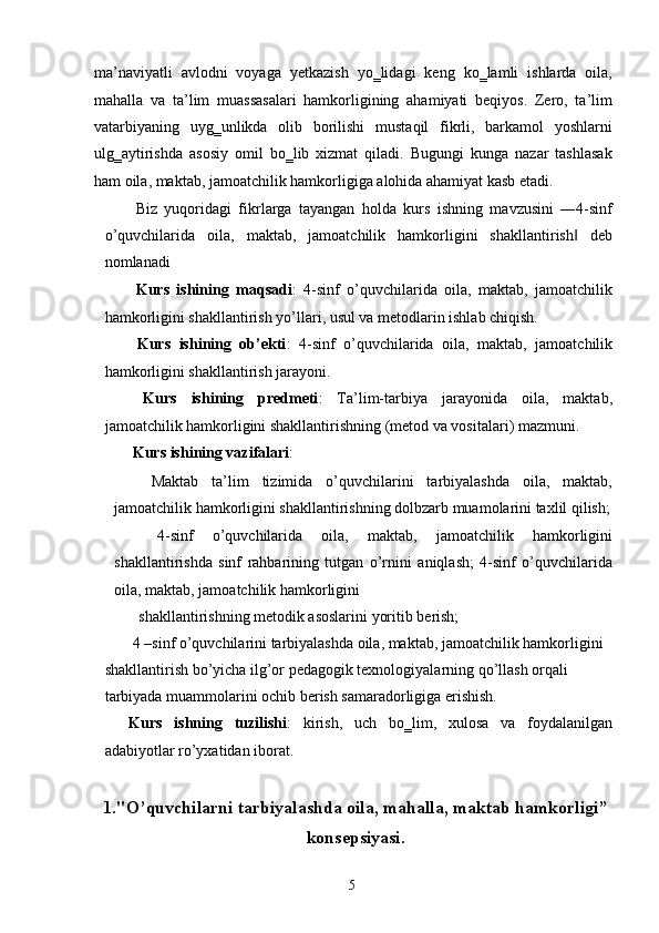 ma’naviyatli   avlodni   voyaga   yetkazish   yo‗lidagi   keng   ko‗lamli   ishlarda   oila,
mahalla   va   ta’lim   muassasalari   hamkorligining   ahamiyati   beqiyos.   Zero,   ta’lim
vatarbiyaning   uyg‗unlikda   olib   borilishi   mustaqil   fikrli,   barkamol   yoshlarni
ulg‗aytirishda   asosiy   omil   bo‗lib   xizmat   qiladi.   Bugungi   kunga   nazar   tashlasak
ham oila, maktab, jamoatchilik hamkorligiga alohida ahamiyat kasb etadi. 
  Biz   yuqoridagi   fikrlarga   tayangan   holda   kurs   ishning   mavzusini   ―4-sinf
o’quvchilarida   oila,   maktab,   jamoatchilik   hamkorligini   shakllantirish   deb‖
nomlanadi 
  Kurs   ishining   maqsadi :   4-sinf   o’quvchilarida   oila,   maktab,   jamoatchilik
hamkorligini shakllantirish yo’llari, usul va metodlarin ishlab chiqish. 
  Kurs   ishining   ob’ekti :   4-sinf   o’quvchilarida   oila,   maktab,   jamoatchilik
hamkorligini shakllantirish jarayoni. 
  Kurs   ishining   predmeti :   Ta’lim-tarbiya   jarayonida   oila,   maktab,
jamoatchilik hamkorligini shakllantirishning (metod va vositalari) mazmuni. 
 Kurs ishining vazifalari : 
  Maktab   ta’lim   tizimida   o’quvchilarini   tarbiyalashda   oila,   maktab,
jamoatchilik hamkorligini shakllantirishning dolbzarb muamolarini taxlil qilish;
  4-sinf   o’quvchilarida   oila,   maktab,   jamoatchilik   hamkorligini
shakllantirishda   sinf   rahbarining   tutgan   o’rnini   aniqlash;   4-sinf   o’quvchilarida
oila, maktab, jamoatchilik hamkorligini 
shakllantirishning metodik asoslarini yoritib berish; 
 4 –sinf o’quvchilarini tarbiyalashda oila, maktab, jamoatchilik hamkorligini 
shakllantirish bo’yicha ilg’or pedagogik texnologiyalarning qo’llash orqali 
tarbiyada muammolarini ochib berish samaradorligiga erishish. 
Kurs   ishning   tuzilishi :   kirish,   uch   bo‗lim,   xulosa   va   foydalanilgan
adabiyotlar ro’yxatidan iborat. 
 
1."O’quvchilarni tarbiyalashda oila, mahalla, maktab hamkorligi”
konsepsiyasi.
  5   