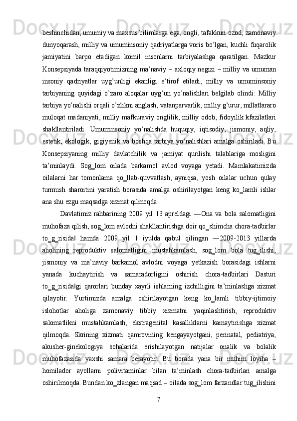 beshinchidan, umumiy va maxsus bilimlarga ega, ongli, tafakkuri ozod, zamonaviy
dunyoqarash, milliy va umuminsoniy qadriyatlarga voris bo’lgan, kuchli fuqarolik
jamiyatini   barpo   etadigan   komil   insonlarni   tarbiyalashga   qaratilgan.   Mazkur
Konsepsiyada   taraqqiyotimizning  ma’naviy  –  axloqiy negizi   – milliy va  umuman
insoniy   qadriyatlar   uyg’unligi   ekanligi   e’tirof   etiladi,   milliy   va   umuminsoniy
tarbiyaning   quyidagi   o’zaro   aloqalar   uyg’un   yo’nalishlari   belgilab   olindi:   Milliy
tarbiya yo’nalishi orqali o’zlikni anglash, vatanparvarlik, milliy g’urur, millatlararo
muloqat madaniyati, milliy mafkuraviy onglilik, milliy odob, fidoyilik kfazilatlari
shakllantiriladi.   Umuminsoniy   yo’nalishda   huquqiy,   iqtisodiy,   jismoniy,   aqliy,
estetik,   ekologik,   gigiyenik   va   boshqa   tarbiya   yo’nalishlari   amalga   oshiriladi.   Bu
Konsepsiyaning   milliy   davlatchilik   va   jamiyat   qurilishi   talablariga   mosligini
ta’minlaydi.   Sog‗lom   oilada   barkamol   avlod   voyaga   yetadi.   Mamlakatimizda
oilalarni   har   tomonlama   qo‗llab-quvvatlash,   ayniqsa,   yosh   oilalar   uchun   qulay
turmush   sharoitini   yaratish   borasida   amalga   oshirilayotgan   keng   ko‗lamli   ishlar
ana shu ezgu maqsadga xizmat qilmoqda. 
Davlatimiz   rahbarining   2009   yil   13   apreldagi   ―Ona   va   bola   salomatligini
muhofaza qilish, sog‗lom avlodni shakllantirishga doir qo‗shimcha chora-tadbirlar
to‗g‗risida   hamda   2009   yil   1   iyulda   qabul   qilingan   ―2009-2013   yillarda‖
aholining   reproduktiv   salomatligini   mustahkamlash,   sog‗lom   bola   tug‗ilishi,
jismoniy   va   ma’naviy   barkamol   avlodni   voyaga   yetkazish   borasidagi   ishlarni
yanada   kuchaytirish   va   samaradorligini   oshirish   chora-tadbirlari   Dasturi
to‗g‗risida gi   qarorlari   bunday   xayrli   ishlarning   izchilligini   ta’minlashga   xizmat
‖
qilayotir.   Yurtimizda   amalga   oshirilayotgan   keng   ko‗lamli   tibbiy-ijtimoiy
islohotlar   aholiga   zamonaviy   tibbiy   xizmatni   yaqinlashtirish,   reproduktiv
salomatlikni   mustahkamlash,   ekstragenital   kasalliklarni   kamaytirishga   xizmat
qilmoqda.   Skrining   xizmati   qamrovining   kengayayotgani,   perinatal,   pediatriya,
akusher-ginekologiya   sohalarida   erishilayotgan   natijalar   onalik   va   bolalik
muhofazasida   yaxshi   samara   berayotir.   Bu   borada   yana   bir   muhim   loyiha   –
homilador   ayollarni   polivitaminlar   bilan   ta’minlash   chora-tadbirlari   amalga
oshirilmoqda. Bundan ko‗zlangan maqsad – oilada sog‗lom farzandlar tug‗ilishini
  7   