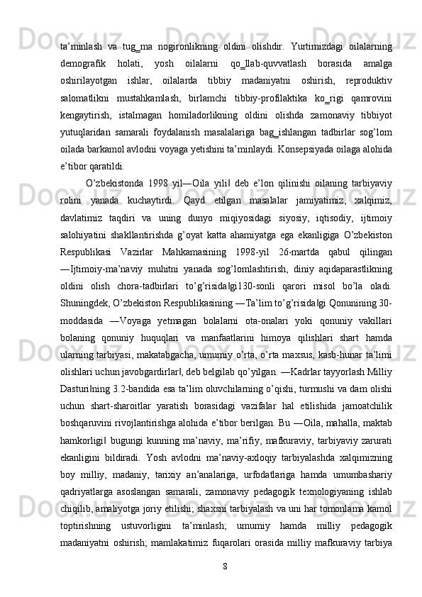 ta’minlash   va   tug‗ma   nogironlikning   oldini   olishdir.   Yurtimizdagi   oilalarning
demografik   holati,   yosh   oilalarni   qo‗llab-quvvatlash   borasida   amalga
oshirilayotgan   ishlar,   oilalarda   tibbiy   madaniyatni   oshirish,   reproduktiv
salomatlikni   mustahkamlash,   birlamchi   tibbiy-profilaktika   ko‗rigi   qamrovini
kengaytirish,   istalmagan   homiladorlikning   oldini   olishda   zamonaviy   tibbiyot
yutuqlaridan   samarali   foydalanish   masalalariga   bag‗ishlangan   tadbirlar   sog’lom
oilada barkamol avlodni voyaga yetishini ta’minlaydi. Konsepsiyada oilaga alohida
e’tibor qaratildi. 
O’zbekistonda   1998   yil―Oila   yili   deb   e’lon   qilinishi   oilaning   tarbiyaviy‖
rolini   yanada   kuchaytirdi.   Qayd   etilgan   masalalar   jamiyatimiz,   xalqimiz,
davlatimiz   taqdiri   va   uning   dunyo   miqiyosidagi   siyosiy,   iqtisodiy,   ijtimoiy
salohiyatini   shakllantirishda   g’oyat   katta   ahamiyatga   ega   ekanligiga   O’zbekiston
Respublikasi   Vazirlar   Mahkamasining   1998-yil   26-martda   qabul   qilingan
―Ijtimoiy-ma’naviy   muhitni   yanada   sog’lomlashtirish,   diniy   aqidaparastlikning
oldini   olish   chora-tadbirlari   to’g’risida gi130-sonli   qarori   misol   bo’la   oladi.
‖
Shuningdek, O’zbekiston Respublikasining ―Ta’lim to’g’risida gi Qonunining 30-	
‖
moddasida   ―Voyaga   yetmagan   bolalarni   ota-onalari   yoki   qonuniy   vakillari
bolaning   qonuniy   huquqlari   va   manfaatlarini   himoya   qilishlari   shart   hamda
ularning tarbiyasi, makatabgacha, umumiy o’rta, o’rta maxsus, kasb-hunar ta’limi
olishlari uchun javobgardirlar , deb belgilab qo’yilgan. ―Kadrlar tayyorlash Milliy	
‖
Dasturi ning 3.2-bandida esa ta’lim oluvchilarning o’qishi, turmushi va dam olishi	
‖
uchun   shart-sharoitlar   yaratish   borasidagi   vazifalar   hal   etilishida   jamoatchilik
boshqaruvini rivojlantirishga alohida e’tibor berilgan. Bu ―Oila, mahalla, maktab
hamkorligi   bugungi   kunning   ma’naviy,   ma’rifiy,   mafkuraviy,   tarbiyaviy   zarurati	
‖
ekanligini   bildiradi.   Yosh   avlodni   ma’naviy-axloqiy   tarbiyalashda   xalqimizning
boy   milliy,   madaniy,   tarixiy   an’analariga,   urfodatlariga   hamda   umumbashariy
qadriyatlarga   asoslangan   samarali,   zamonaviy   pedagogik   texnologiyaning   ishlab
chiqilib, amaliyotga joriy etilishi; shaxsni tarbiyalash va uni har tomonlama kamol
toptirishning   ustuvorligini   ta’minlash;   umumiy   hamda   milliy   pedagogik
madaniyatni   oshirish;   mamlakatimiz   fuqarolari   orasida   milliy   mafkuraviy   tarbiya
  8   