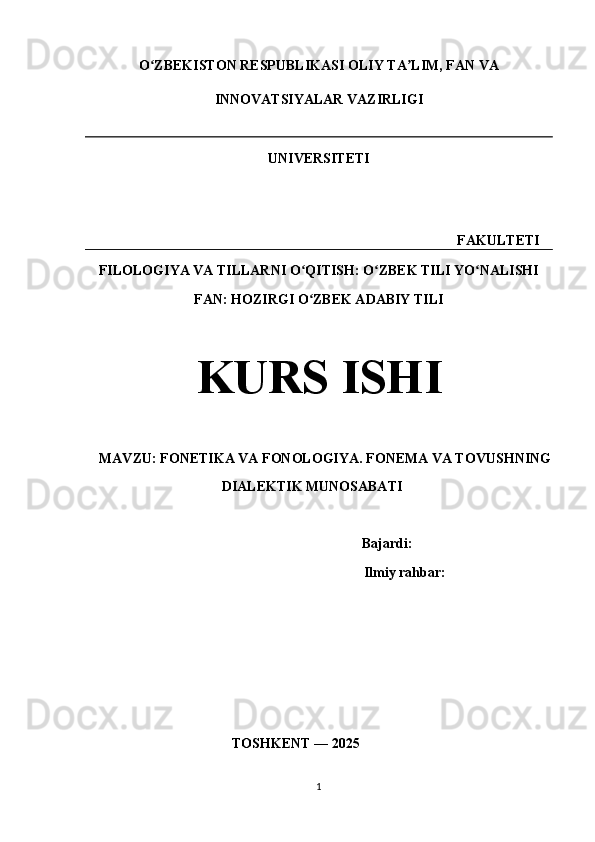 O ZBEKISTON RESPUBLIKASI OLIY TA LIM, FAN VAʻ ʼ
INNOVATSIYALAR VAZIRLIGI
UNIVERSITETI
                                                                                                FAKULTETI
FILOLOGIYA VA TILLARNI O QITISH: O ZBEK TILI YO NALISHI	
ʻ ʻ ʻ
FAN: HOZIRGI O ZBEK ADABIY TILI
ʻ
KURS ISHI
    MAVZU: FONETIKA VA FONOLOGIYA. FONEMA VA TOVUSHNING
                                       DIALEKTIK MUNOSABATI
                                         Bajardi:  
                                                  Ilmiy rahbar:   
                                          TOSHKENT — 2025
                    
1 