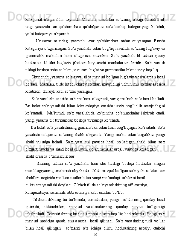 kategorial   o zgarishlar   deyiladi.   Masalan,   tasodifan   so zining   o zagi   (tasodif)   ot,ʻ ʻ ʻ
unga   yasovchi   -an   qo shimchasi   qo shilganda   so z   boshqa   kategoriyaga   ko chdi,	
ʻ ʻ ʻ ʻ
ya ni kategoriya o zgaradi. 	
ʼ ʻ
          Uzumzor   so zidagi   yasovchi   -zor   qo shimchasi   otdan   ot   yasagan.   Bunda	
ʻ ʻ
kategoriya o zgarmagan. So z yasalishi bilan bog liq ravishda so zning lug aviy va	
ʻ ʻ ʻ ʻ ʻ
grammatik   ma nolari   ham   o zgarishi   murnkin.   So z   yasalish   til   uchun   ijobiy	
ʼ ʻ ʻ
hodisadir.   U   tilni   lug aviy   jihatdan   boyituvchi   manbalardan   biridir.   So z   yasash	
ʻ ʻ
tildagi boshqa sohalar bilan, xususan, lug at va grammatika bilan uzviy bog liq.	
ʻ ʻ
     Chunonchi, yasama so z avval tilda mavjud bo lgan lug aviy vositalardan hosil	
ʻ ʻ ʻ
bo ladi. Masalan, tilde kitob, chiroy so zlari mavjudligi uchun shu so zlar asosida	
ʻ ʻ ʻ
kitobxon, chiroyli kabi so zlar yasalgan. 	
ʻ
     So z yasalishi asosida so z ma nosi o zgaradi, yangi ma noli so z hosil bo ladi.	
ʻ ʻ ʼ ʻ ʼ ʻ ʻ
Bu   holat   so z   yasalishi   bilan   leksikologiya   orasida   uzviy   bog liqlik   mavjudligini	
ʻ ʻ
ko rsatadi.     Ma lumki,   so z   yasalishida   ko pincha   qo shimchalar   ishtirok   etadi,	
ʻ ʼ ʻ ʻ ʻ
yangi yasama bir turkumdan boshqa turkumga ko chadi. 	
ʻ
     Bu holat so z yasalishining grammatika bilan ham bog liqligini ko rsatadi. So z	
ʻ ʻ ʻ ʻ
yasalishi natijasida so zning shakli o zgaradi. Yangi ma no bilan birgalikda yangi	
ʻ ʻ ʼ
shakl   vujudga   keladi.   So z   yasalishi   paytida   hosil   bo ladigan   shakl   bilan   so z	
ʻ ʻ ʻ
o zgartiruvchi va shakl hosil qiluvchi qo shimchalar orqali vujudga keladigan 	
ʻ ʻ
shakl orasida o xshashlik bor. 	
ʻ
          Shuning   uchun   so z   yasalishi   ham   shu   turdagi   boshqa   hodisalar   singari	
ʻ
morfologiyaning tekshirish obyektidir. Tilda mavjud bo lgan so z yoki so‘zlar, soz	
ʻ ʻ
shakllari negizida ma lum usullar bilan yangi ma nodagi so‘zlarni hosil 	
ʼ ʼ
qilish soz yasalishi deyiladi. O‘zbek tilida so‘z yasalishining affiksatsiya, 
kompozitsiya, semantik, abbreviatsiya kabi usullari bo lib,	
ʻ
        Tilshunoslikning   bu   bo limida,   birinchidan,   yangi     so zlarning   qanday   hosil	
ʻ ʻ
qilinishi,   ikkinchidan,   mavjud   yasalmalarning   qanday   paydo   bo lganligi	
ʻ
tekshiriladi. Tekshirishning bu ikki tomoni o zaro bog liq hodisalardir. Yangi so z	
ʻ ʻ ʻ
mavjud   modelga   qarab,   shu   asosda     hosil   qilinadi.   So z   yasashning   turli   yo llar	
ʻ ʻ
bilan   hosil   qilingan     so zlarni   o z   ichiga   olishi   hodisasining   asosiy,   etakchi	
ʻ ʻ
10 