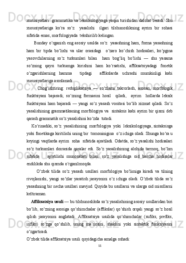 xususiyatlari   grammatika va leksikologiyaga yaqin turishidan dalolat beradi. Shu
xususiyatlariga   ko ra   so z     yasalishi     ilgari   tilshunoslikning   ayrim   bir   sohasiʻ ʻ
sifatida emas, morfologiyada  tekshirilib kelingan. 
         Bunday o rganish eng asosiy usulda so z   yasashning ham, forma yasashning	
ʻ ʻ
ham   bir   tipda   bo lishi   va   ular   orasidagi     o zaro   ko chish   hodisalari,   ko pgina	
ʻ ʻ ʻ ʻ
yasovchilarning   so z   turkumlari   bilan     ham   bog liq   bo lishi   —   shu   yasama
ʻ ʻ ʻ
so zning   qaysi   turkumga   kirishini   ham   ko rsatishi,   affiksatsiyadagi   fonetik	
ʻ ʻ
o zgarishlarning   hamma     tipdagi     affikslarda   uchrashi   mumkinligi   kabi
ʻ
xususiyatlariga asoslanadi.
          Chog ishtiring:   reduplikatsiya   —   so zlarni   takrorlash,   asosan,   morfologik	
ʻ ʻ
funktsiyani   bajaradi;   so zning   formasini   hosil     qiladi,     ayrim     hollarda   leksik	
ʻ
funktsiyani  ham  bajaradi  — yangi  so z yasash  vositasi  bo lib xizmat  qiladi. So z	
ʻ ʻ ʻ
yasalishining grammatikaning morfologiya va   sintaksis  kabi ayrim bir qismi deb
qarash grammatik so z yasalishini ko zda  tutadi.	
ʻ ʻ
    Ko rinadiki, so z  yasalishining  morfologiya  yoki  leksikologiyaga, sintaksisga	
ʻ ʻ
yoki fonetikaga kiritilishi uning bir  tomoninigina  o z ichiga oladi. Shunga ko ra u	
ʻ ʻ
keyingi vaqtlarda ayrim   soha   sifatida ajratiladi. Odatda, so z yasalishi hodisalari	
ʻ
so z   turkumlari   doirasida   qaralar   edi.   So z   yasalishining   alohida   tarmoq,   bo lim	
ʻ ʻ ʻ
sifatida       ajratilishi   munosabati   bilan,   so z   yasalishiga   oid   barcha   hodisalar	
ʻ
endilikda shu qismda o rganilmoqda.	
ʻ
          O zbek   tilida   so z   yasash   usullari   morfologiya   bo limiga   kiradi   va   tilning	
ʻ ʻ ʻ
rivojlanishi,   yangi   so zlar   yaratish   jarayonini   o z   ichiga   oladi.   O zbek   tilida   so z	
ʻ ʻ ʻ ʻ
yasashning bir necha usullari mavjud. Quyida bu usullarni va ularga oid misollarni
keltiraman.  
      Affiksatsiya usuli  — bu tilshunoslikda so z yasalishining asosiy usullaridan biri	
ʻ
bo lib, so zning asosiga  qo shimchalar  (affikslar)  qo shish orqali  yangi  so z hosil	
ʻ ʻ ʻ ʻ ʻ
qilish   jarayonini   anglatadi.   Affiksatsiya   usulida   qo shimchalar   (sufiks,   prefiks,	
ʻ
infiks)   so zga   qo shilib,   uning   ma nosini,   shaklini   yoki   sintaktik   funksiyasini	
ʻ ʻ ʼ
o zgartiradi.	
ʻ
O zbek tilida affiksatsiya usuli quyidagicha amalga oshadi:
ʻ
11 