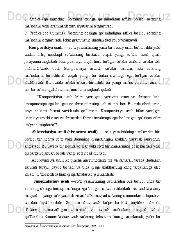 1.   Sufiks   (qo shimcha):   So zning   oxiriga   qo shiladigan   affiks   bo lib,   so zningʻ ʻ ʻ ʻ ʻ
ma nosini yoki grammatik xususiyatlarini o zgartiradi.	
ʼ ʻ
2.   Prefiks   (qo shimcha):   So zning   boshiga   qo shiladigan   affiks   bo lib,   so zning	
ʻ ʻ ʻ ʻ ʻ
ma nosini o zgartiradi, lekin grammatik jihatdan faol rol o ynamaydi.	
ʼ ʻ ʻ
        Kompozitsiya usuli  — so z yasalishining yana bir asosiy usuli bo lib, ikki yoki	
ʻ ʻ
undan   ortiq   mustaqil   so zlarning   birikishi   orqali   yangi   so zlar   hosil   qilish	
ʻ ʻ
jarayonini anglatadi. Kompozitsiya orqali hosil bo lgan so zlar birikma so zlar deb	
ʻ ʻ ʻ
ataladi.O zbek   tilida   kompozitsiya   usulida   so zlar,   asosan,   ikki   so zning	
ʻ ʻ ʻ
ma nolarini   birlashtirish   orqali   yangi,   bir   butun   ma noga   ega   bo lgan   so zlar	
ʼ ʼ ʻ ʻ
shakllanadi.   Bu   usulda   so zlar   o zaro   birlashib,   bir   yangi   ma no   yaratadi,   ammo	
ʻ ʻ ʼ
har bir so zning alohida ma nosi ham saqlanib qoladi.	
ʻ ʼ  
          “Kompozitsiya   usuli   bilan   yasalgan,   yasovchi   asos   va   formant   kabi
komponentga ega bo lgan qo shma otlarning uch xil tipi bor. Bularda obod, tepa,	
ʻ ʻ
poya   so zlari   format   vazifasida   qo llanadi.   Kompozitsiya   usuli   bilan   yasalgan	
ʻ ʻ
leksik yasovchi asos va formatdan iborat tuzulmaga ega bo lmagan qo shma otlar	
ʻ ʻ
ko proq miqdorda”	
ʻ 5
         Abbreviatsiya usuli (qisqartma usuli)   — so z yasalishining  usullaridan biri	
ʻ
bo lib,   bir   nechta   so z   yoki   iboraning   qisqartirilgan   shaklini   yaratish   jarayonini	
ʻ ʻ
anglatadi. Bu usulda bir nechta so zlar yoki so z birikmalarining bosh harflari yoki	
ʻ ʻ
qisqargan qismlari orqali yangi so z hosil qilinadi.
ʻ
         Abbreviatsiya usuli  ko pincha ma lumotlarni  tez va samarali  tarzda ifodalash	
ʻ ʼ
zarurati   tufayli   paydo   bo ladi   va   tilda   qisqa   shakllarning   keng   tarqalishiga   olib
ʻ
keladi. O zbek tilida ham qisqartmalar ko p ishlatiladi.	
ʻ ʻ
          Sinonimlashuv   usuli   —so z   yasalishining   usullaridan   biri   bo lib,   unda   bir	
ʻ ʻ
so zning o rniga boshqa ma noga ega bo lgan so zlar ishlatiladi. Bu usulda asosiy	
ʻ ʻ ʼ ʻ ʻ
maqsad — yangi so z yaratish emas, balki mavjud so zning sinonimlarini topish va	
ʻ ʻ
ulardan   foydalanishdir.   Sinonimlashuv   usuli   ko pincha   tilda   boylikni   oshirish,	
ʻ
ifodaning   xilma-xilligini   ta minlash   va   nuansli   ma nolarni   aniqlash   uchun	
ʼ ʼ
qo llaniladi.Sinonimlashuv   usuli   so zning   leksik   ma nosiga   asoslanadi,   ya ni   bir	
ʻ ʻ ʼ ʼ
5
Ҳожиев А. Ўзбек тили сўз ясалиши. –Т.: Ўқитувчи, 1989. 103- b .
12 