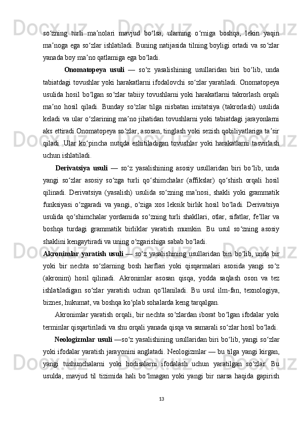 so zning   turli   ma nolari   mavjud   bo lsa,   ularning   o rniga   boshqa,   lekin   yaqinʻ ʼ ʻ ʻ
ma noga ega so zlar ishlatiladi. Buning natijasida tilning boyligi ortadi va so zlar
ʼ ʻ ʻ
yanada boy ma no qatlamiga ega bo ladi.	
ʼ ʻ
            Onomatopeya   usuli   —   so z   yasalishining   usullaridan   biri   bo lib,   unda	
ʻ ʻ
tabiatdagi tovushlar yoki harakatlarni ifodalovchi so zlar yaratiladi. Onomatopeya	
ʻ
usulida hosil  bo lgan so zlar tabiiy tovushlarni yoki  harakatlarni  takrorlash orqali	
ʻ ʻ
ma no   hosil   qiladi.   Bunday   so zlar   tilga   nisbatan   imitatsiya   (takrorlash)   usulida	
ʼ ʻ
keladi va ular o zlarining ma no jihatidan tovushlarni yoki tabiatdagi jarayonlarni	
ʻ ʼ
aks ettiradi.Onomatopeya so zlar, asosan, tinglash yoki sezish qobiliyatlariga ta sir	
ʻ ʼ
qiladi.   Ular   ko pincha   nutqda   eshitiladigan   tovushlar   yoki   harakatlarni   tasvirlash	
ʻ
uchun ishlatiladi.  
          Derivatsiya   usuli   —   so z   yasalishining   asosiy   usullaridan   biri   bo lib,   unda	
ʻ ʻ
yangi   so zlar   asosiy   so zga   turli   qo shimchalar   (affikslar)   qo shish   orqali   hosil	
ʻ ʻ ʻ ʻ
qilinadi.   Derivatsiya   (yasalish)   usulida   so zning   ma nosi,   shakli   yoki   grammatik	
ʻ ʼ
funksiyasi   o zgaradi   va   yangi,   o ziga   xos   leksik   birlik   hosil   bo ladi.   Derivatsiya	
ʻ ʻ ʻ
usulida  qo shimchalar  yordamida  so zning  turli  shakllari,   otlar,  sifatlar,  fe llar   va	
ʻ ʻ ʼ
boshqa   turdagi   grammatik   birliklar   yaratish   mumkin.   Bu   usul   so zning   asosiy	
ʻ
shaklini kengaytiradi va uning o zgarishiga sabab bo ladi.	
ʻ ʻ
Akronimlar yaratish usuli   — so z yasalishining usullaridan biri bo lib, unda bir	
ʻ ʻ
yoki   bir   nechta   so zlarning   bosh   harflari   yoki   qisqarmalari   asosida   yangi   so z	
ʻ ʻ
(akronim)   hosil   qilinadi.   Akronimlar   asosan   qisqa,   yodda   saqlash   oson   va   tez
ishlatiladigan   so zlar   yaratish   uchun   qo llaniladi.   Bu   usul   ilm-fan,   texnologiya,	
ʻ ʻ
biznes, hukumat, va boshqa ko plab sohalarda keng tarqalgan.	
ʻ
         Akronimlar yaratish orqali, bir  nechta so zlardan iborat  bo lgan ifodalar  yoki	
ʻ ʻ
terminlar qisqartiriladi va shu orqali yanada qisqa va samarali so zlar hosil bo ladi.	
ʻ ʻ
          Neologizmlar usuli   —so z yasalishining usullaridan biri bo lib, yangi so zlar	
ʻ ʻ ʻ
yoki ifodalar yaratish jarayonini anglatadi. Neologizmlar — bu tilga yangi kirgan,
yangi   tushunchalarni   yoki   hodisalarni   ifodalash   uchun   yaratilgan   so zlar.   Bu	
ʻ
usulda,   mavjud   til   tizimida   hali   bo lmagan   yoki   yangi   bir   narsa   haqida   gapirish	
ʻ
13 