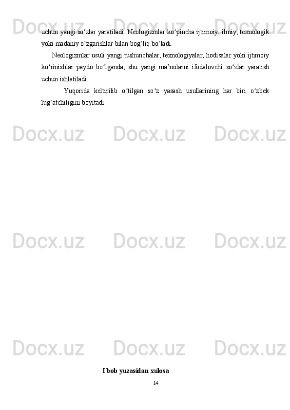 uchun yangi so zlar yaratiladi. Neologizmlar ko pincha ijtimoiy, ilmiy, texnologikʻ ʻ
yoki madaniy o zgarishlar bilan bog liq bo ladi.
ʻ ʻ ʻ
         Neologizmlar usuli yangi tushunchalar, texnologiyalar, hodisalar yoki ijtimoiy
ko rinishlar   paydo   bo lganda,   shu   yangi   ma nolarni   ifodalovchi   so zlar   yaratish	
ʻ ʻ ʼ ʻ
uchun ishlatiladi.
          Yuqorida   keltirilib   o tilgan   so z   yasash   usullarining   har   biri   o zbek	
ʻ ʻ ʻ
lug atchiligini boyitadi.	
ʻ
         
     
     
     
     
     
     
                                       I bob yuzasidan xulosa
14 