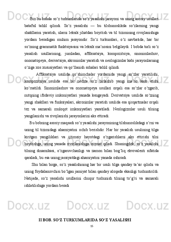      Biz bu bobda so z turkumlarida so z yasalishi jarayoni va uning asosiy usullariʻ ʻ
batafsil   tahlil   qilindi.   So z   yasalishi   —   bu   tilshunoslikda   so zlarning   yangi	
ʻ ʻ
shakllarini   yaratish,  ularni   leksik  jihatdan  boyitish   va  til  tizimining  rivojlanishiga
yordam   beradigan   muhim   jarayondir.   So z   turkumlari,   o z   navbatida,   har   bir	
ʻ ʻ
so zning grammatik funktsiyasini va leksik ma nosini belgilaydi. I bobda turli so z	
ʻ ʼ ʻ
yasalish   usullarining,   jumladan,   affiksatsiya,   kompozitsiya,   sinonimlashuv,
onomatopeya, derivatsiya, akronimlar yaratish va neologizmlar kabi jarayonlarning
o ziga xos xususiyatlari va qo llanish sohalari tahlil qilindi.
ʻ ʻ
          Affiksatsiya   usulida   qo shimchalar   yordamida   yangi   so zlar   yaratilishi,	
ʻ ʻ
kompozitsiya   usulida   esa   bir   nechta   so z   birlashib   yangi   ma no   kasb   etishi	
ʻ ʼ
ko rsatildi.   Sinonimlashuv   va   onomatopeya   usullari   orqali   esa   so zlar   o zgarib,	
ʻ ʻ ʻ
nutqning   ifodaviy   imkoniyatlari   yanada   kengayadi.   Derivatsiya   usulida   so zning	
ʻ
yangi shakllari va funksiyalari, akronimlar yaratish usulida esa qisqartmalar orqali
tez   va   samarali   muloqot   imkoniyatlari   yaratiladi.   Neologizmlar   usuli   tilning
yangilanishi va rivojlanishi jarayonlarini aks ettiradi.
      Bu bobning asosiy maqsadi so z yasalishi jarayonining tilshunoslikdagi o rni va	
ʻ ʻ
uning   til   tizimidagi   ahamiyatini   ochib   berishdir.   Har   bir   yasalish   usulining   tilga
kiritgan   yangiliklari   va   ijtimoiy   hayotdagi   o zgarishlarni   aks   ettirishi   tilni	
ʻ
boyitishga,   uning   yanada   rivojlanishiga   xizmat   qiladi.   Shuningdek,   so z   yasalishi	
ʻ
tilning   dinamikasi,   o zgaruvchanligi   va   zamon   bilan   bog liq   ekvivalenti   sifatida	
ʻ ʻ
qaraladi, bu esa uning jamiyatdagi ahamiyatini yanada oshiradi.
          Shu  bilan   birga,  so z   yasalishining   har  bir   usuli  tilga  qanday  ta sir  qilishi  va	
ʻ ʼ
uning foydalanuvchisi bo lgan jamiyat bilan qanday aloqada ekanligi tushuntirildi.
ʻ
Natijada,   so z   yasalishi   usullarini   chuqur   tushunish   tilning   to g ri   va   samarali	
ʻ ʻ ʻ
ishlatilishiga yordam beradi
               II BOB. SO Z TURKUMLARIDA SO Z YASALISHI	
ʻ ʻ
15 