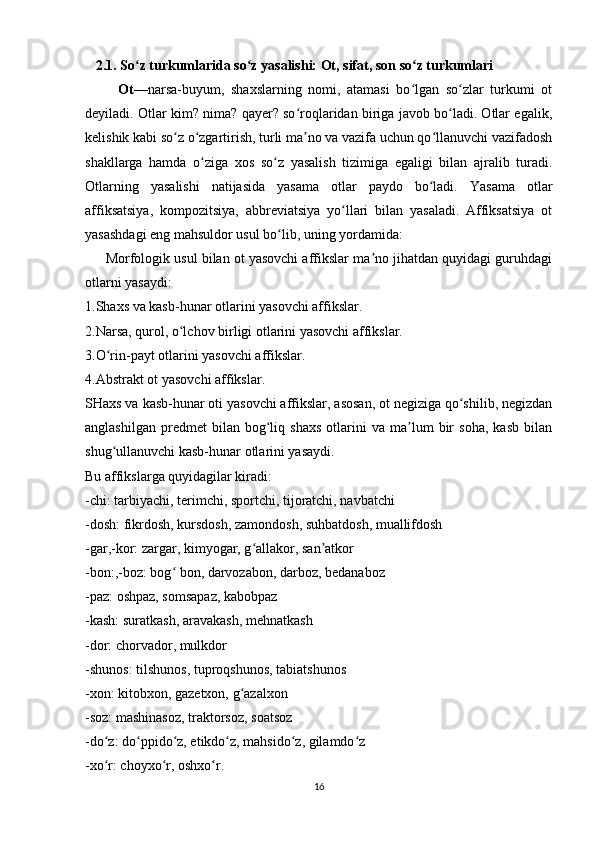     2.1. So z turkumlarida so z yasalishi: Ot, sifat, son so z turkumlari ʻ ʻ ʻ
          Ot —narsa-buyum,   shaxslarning   nomi,   atamasi   bo lgan   so zlar   turkumi   ot	
ʻ ʻ
deyiladi. Otlar kim? nima? qayer? so roqlaridan biriga javob bo ladi. Otlar egalik,	
ʻ ʻ
kelishik kabi so z o zgartirish, turli ma no va vazifa uchun qo llanuvchi vazifadosh	
ʻ ʻ ʼ ʻ
shakllarga   hamda   o ziga   xos   so z   yasalish   tizimiga   egaligi   bilan   ajralib   turadi.	
ʻ ʻ
Otlаrning   yаsаlishi   nаtijаsidа   yаsаmа   otlаr   pаydo   bo lаdi.   Yаsаmа   otlаr	
ʻ
аffiksаtsiyа,   kompozitsiyа,   аbbreviаtsiyа   yo llаri   bilаn   yаsаlаdi.   Аffiksаtsiyа   ot	
ʻ
yаsаshdаgi eng mаhsuldor usul bo lib, uning yordаmidа:  	
ʻ
      Morfologik usul bilan ot yasovchi affikslar ma no jihatdan quyidagi guruhdagi	
ʼ
otlarni yasaydi:
1.Shaxs va kasb-hunar otlarini yasovchi affikslar.
2.Narsa, qurol, o lchov birligi otlarini yasovchi affikslar.	
ʻ
3.O rin-payt otlarini yasovchi affikslar.	
ʻ
4.Abstrakt ot yasovchi affikslar.
SHaxs va kasb-hunar oti yasovchi affikslar, asosan, ot negiziga qo shilib, negizdan	
ʻ
anglashilgan   predmet   bilan   bog liq   shaxs   otlarini   va   ma lum   bir   soha,   kasb   bilan	
ʻ ʼ
shug ullanuvchi kasb-hunar otlarini yasaydi.	
ʻ
Bu affikslarga quyidagilar kiradi:
-chi: tarbiyachi, terimchi, sportchi, tijoratchi, navbatchi
-dosh: fikrdosh, kursdosh, zamondosh, suhbatdosh, muallifdosh
-gar,-kor: zargar, kimyogar, g allakor, san atkor	
ʻ ʼ
-bon:,-boz: bog  bon, darvozabon, darboz, bedanaboz	
ʻ
-paz: oshpaz, somsapaz, kabobpaz
-kash: suratkash, aravakash, mehnatkash
-dor: chorvador, mulkdor
-shunos: tilshunos, tuproqshunos, tabiatshunos
-xon: kitobxon, gazetxon, g azalxon	
ʻ
-soz: mashinasoz, traktorsoz, soatsoz
-do z: do ppido z, etikdo z, mahsido z, gilamdo z	
ʻ ʻ ʻ ʻ ʻ ʻ
-xo r: choyxo r, oshxo r.
ʻ ʻ ʻ
16 