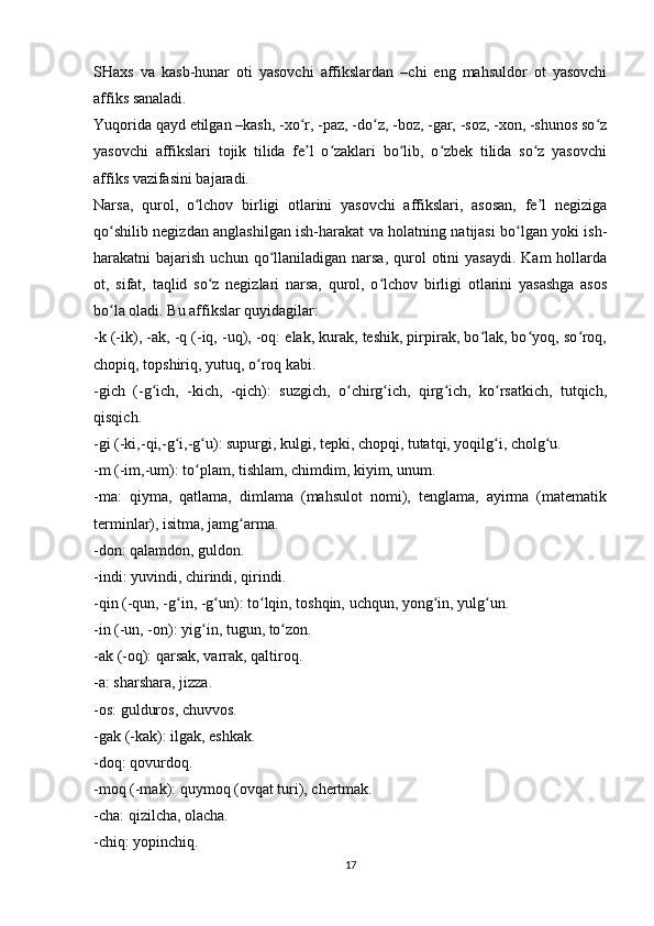 SHaxs   va   kasb-hunar   oti   yasovchi   affikslardan   –chi   eng   mahsuldor   ot   yasovchi
affiks sanaladi.
Yuqorida qayd etilgan –kash, -xo r, -paz, -do z, -boz, -gar, -soz, -xon, -shunos so zʻ ʻ ʻ
yasovchi   affikslari   tojik   tilida   fe l   o zaklari   bo lib,   o zbek   tilida   so z   yasovchi
ʼ ʻ ʻ ʻ ʻ
affiks vazifasini bajaradi.
Narsa,   qurol,   o lchov   birligi   otlarini   yasovchi   affikslari,   asosan,   fe l   negiziga	
ʻ ʼ
qo shilib negizdan anglashilgan ish-harakat va holatning natijasi bo lgan yoki ish-	
ʻ ʻ
harakatni  bajarish  uchun  qo llaniladigan  narsa,  qurol   otini   yasaydi.  Kam   hollarda	
ʻ
ot,   sifat,   taqlid   so z   negizlari   narsa,   qurol,   o lchov   birligi   otlarini   yasashga   asos	
ʻ ʻ
bo la oladi. Bu affikslar quyidagilar:	
ʻ
-k (-ik), -ak, -q (-iq, -uq), -oq: elak, kurak, teshik, pirpirak, bo lak, bo yoq, so roq,	
ʻ ʻ ʻ
chopiq, topshiriq, yutuq, o roq kabi.	
ʻ
-gich   (-g ich,   -kich,   -qich):   suzgich,   o chirg ich,   qirg ich,   ko rsatkich,   tutqich,	
ʻ ʻ ʻ ʻ ʻ
qisqich.
-gi (-ki,-qi,-g i,-g u): supurgi, kulgi, tepki, chopqi, tutatqi, yoqilg i, cholg u.	
ʻ ʻ ʻ ʻ
-m (-im,-um): to plam, tishlam, chimdim, kiyim, unum.	
ʻ
-ma:   qiyma,   qatlama,   dimlama   (mahsulot   nomi),   tenglama,   ayirma   (matematik
terminlar), isitma, jamg arma.	
ʻ
-don: qalamdon, guldon.
-indi: yuvindi, chirindi, qirindi.
-qin (-qun, -g in, -g un): to lqin, toshqin, uchqun, yong in, yulg un.	
ʻ ʻ ʻ ʻ ʻ
-in (-un, -on): yig in, tugun, to zon.	
ʻ ʻ
-ak (-oq): qarsak, varrak, qaltiroq.
-a: sharshara, jizza.
-os: gulduros, chuvvos.
-gak (-kak): ilgak, eshkak.
-doq: qovurdoq.
-moq (-mak): quymoq (ovqat turi), chertmak.
-cha: qizilcha, olacha.
-chiq: yopinchiq.
17 