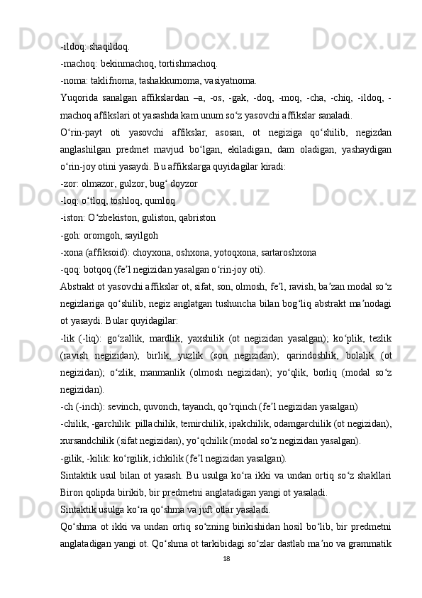 -ildoq: shaqildoq.
-machoq: bekinmachoq, tortishmachoq.
-noma: taklifnoma, tashakkurnoma, vasiyatnoma.
Yuqorida   sanalgan   affikslardan   –a,   -os,   -gak,   -doq,   -moq,   -cha,   -chiq,   -ildoq,   -
machoq affikslari ot yasashda kam unum so z yasovchi affikslar sanaladi.ʻ
O rin-payt   oti   yasovchi   affikslar,   asosan,   ot   negiziga   qo shilib,   negizdan	
ʻ ʻ
anglashilgan   predmet   mavjud   bo lgan,   ekiladigan,   dam   oladigan,   yashaydigan	
ʻ
o rin-joy otini yasaydi. Bu affikslarga quyidagilar kiradi:	
ʻ
-zor: olmazor, gulzor, bug  doyzor	
ʻ
-loq: o tloq, toshloq, qumloq	
ʻ
-iston: O zbekiston, guliston, qabriston	
ʻ
-goh: oromgoh, sayilgoh
-xona (affiksoid): choyxona, oshxona, yotoqxona, sartaroshxona
-qoq: botqoq (fe l negizidan yasalgan o rin-joy oti).	
ʼ ʻ
Abstrakt ot yasovchi affikslar ot, sifat, son, olmosh, fe l, ravish, ba zan modal so z	
ʼ ʼ ʻ
negizlariga qo shilib, negiz anglatgan tushuncha bilan bog liq abstrakt ma nodagi	
ʻ ʻ ʼ
ot yasaydi. Bular quyidagilar:
-lik   (-liq):   go zallik,   mardlik,   yaxshilik   (ot   negizidan   yasalgan);   ko plik,   tezlik
ʻ ʻ
(ravish   negizidan);   birlik,   yuzlik   (son   negizidan);   qarindoshlik,   bolalik   (ot
negizidan);   o zlik,   manmanlik   (olmosh   negizidan);   yo qlik,   borliq   (modal   so z
ʻ ʻ ʻ
negizidan).
-ch (-inch): sevinch, quvonch, tayanch, qo rqinch (fe l negizidan yasalgan)	
ʻ ʼ
-chilik, -garchilik: pillachilik, temirchilik, ipakchilik, odamgarchilik (ot negizidan),
xursandchilik (sifat negizidan), yo qchilik (modal so z negizidan yasalgan).	
ʻ ʻ
-gilik, -kilik: ko rgilik, ichkilik (fe l negizidan yasalgan).	
ʻ ʼ
Sintaktik  usul   bilan ot   yasash.   Bu  usulga  ko ra ikki   va undan  ortiq so z  shakllari	
ʻ ʻ
Biron qolipda birikib, bir predmetni anglatadigan yangi ot yasaladi.
Sintaktik usulga ko ra qo shma va juft otlar yasaladi.	
ʻ ʻ
Qo shma   ot   ikki   va   undan   ortiq   so zning   birikishidan   hosil   bo lib,   bir   predmetni	
ʻ ʻ ʻ
anglatadigan yangi ot. Qo shma ot tarkibidagi so zlar dastlab ma no va grammatik	
ʻ ʻ ʼ
18 