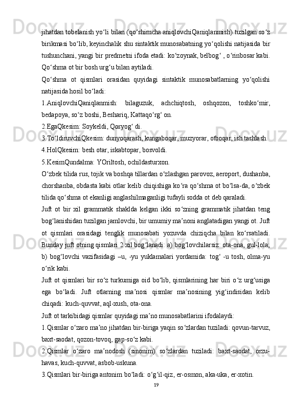 jihatdan tobelanish yo li bilan (qo shimcha aniqlovchiQaniqlanmish) tuzilgan so zʻ ʻ ʻ
birikmasi bo lib, keyinchalik shu sintaktik munosabatning yo qolishi natijasida bir	
ʻ ʻ
tushunchani, yangi bir predmetni ifoda etadi: ko zoynak, belbog  , o rinbosar kabi.	
ʻ ʻ ʻ
Qo shma ot bir bosh urg u bilan aytiladi.	
ʻ ʻ
Qo shma   ot   qismlari   orasidan   quyidagi   sintaktik   munosabatlarning   yo qolishi
ʻ ʻ
natijasida hosil bo ladi:	
ʻ
1.AniqlovchiQaniqlanmish:   bilaguzuk,   achchiqtosh,   oshqozon,   toshko mir,	
ʻ
bedapoya, so z boshi, Beshariq, Kattaqo rg  on.	
ʻ ʻ ʻ
2.EgaQkesim: Soykeldi, Qoryog  di.	
ʻ
3.To ldiruvchiQkesim: dunyoqarash, kungaboqar, muzyorar, otboqar, ish tashlash.	
ʻ
4.HolQkesim: besh otar, iskabtopar, bosvoldi.
5.KesimQundalma: YOriltosh, ochildasturxon.
O zbek tilida rus, tojik va boshqa tillardan o zlashgan parovoz, aeroport, dushanba,	
ʻ ʻ
chorshanba, obdasta kabi otlar kelib chiqishiga ko ra qo shma ot bo lsa-da, o zbek	
ʻ ʻ ʻ ʻ
tilida qo shma ot ekanligi anglashilmaganligi tufayli sodda ot deb qaraladi.	
ʻ
Juft   ot   bir   xil   grammatik   shaklda   kelgan   ikki   so zning   grammatik   jihatdan   teng	
ʻ
bog lanishidan tuzilgan jamlovchi, bir umumiy ma noni anglatadigan yangi ot. Juft	
ʻ ʼ
ot   qismlari   orasidagi   tenglik   munosabati   yozuvda   chiziqcha   bilan   ko rsatiladi.	
ʻ
Bunday juft otning qismlari 2 xil bog lanadi: a) bog lovchilarsiz: ota-ona, gul-lola;	
ʻ ʻ
b)   bog lovchi   vazifasidagi   –u,   -yu   yuklamalari   yordamida:   tog   -u   tosh,   olma-yu	
ʻ ʻ
o rik kabi.	
ʻ
Juft  ot   qismlari  bir  so z  turkumiga  oid bo lib, qismlarining  har   biri   o z  urg usiga	
ʻ ʻ ʻ ʻ
ega   bo ladi.   Juft   otlarning   ma nosi   qismlar   ma nosining   yig indisidan   kelib	
ʻ ʼ ʼ ʻ
chiqadi: kuch-quvvat, aql-xush, ota-ona.
Juft ot tarkibidagi qismlar quyidagi ma no munosabatlarini ifodalaydi:	
ʼ
1.Qismlar o zaro ma no jihatdan bir-biriga yaqin so zlardan tuziladi: qovun-tarvuz,	
ʻ ʼ ʻ
baxt-saodat, qozon-tovoq, gap-so z kabi.	
ʻ
2.Qismlar   o zaro   ma nodosh   (sinonim)   so zlardan   tuziladi:   baxt-saodat,   orzu-	
ʻ ʼ ʻ
havas, kuch-quvvat, asbob-uskuna.
3.Qismlari bir-biriga antonim bo ladi: o g il-qiz, er-osmon, aka-uka, er-xotin.	
ʻ ʻ ʻ
19 