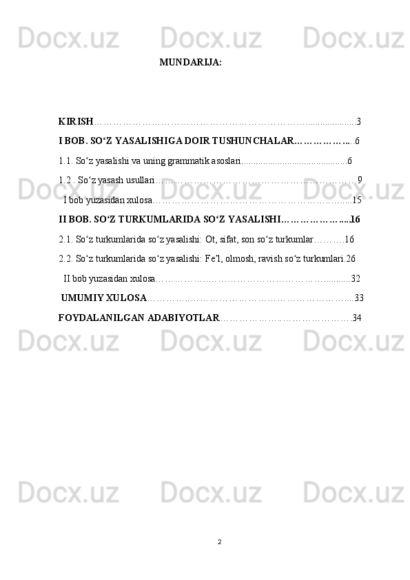                                           MUNDARIJA:
                                           
KIRISH ………………………………………………………….....................3
I BOB. SO Z YASALISHIGA DOIR TUSHUNCHALAR……………...ʻ ..6
1.1. So z yasalishi va uning grammatik asoslari............................................6	
ʻ
1.2 . So z yasash usullari………………………………………………………9
ʻ
  I bob yuzasidan xulosa………………………………………………..….....15
II BOB. SO Z TURKUMLARIDA SO Z YASALISHI……………….....16	
ʻ ʻ
2.1. So z turkumlarida so z yasalishi: Ot, sifat, son so z turkumlar……….16	
ʻ ʻ ʻ
2.2. So z turkumlarida so z yasalishi: Fe l, olmosh, ravish so z turkumlari.26 
ʻ ʻ ʼ ʻ
  II bob yuzasidan xulosa……………..………………………………...........32
 UMUMIY XULOSA …………..…………………………………………....33
FOYDALANILGAN ADABIYOTLAR ………………..………………….34
2 