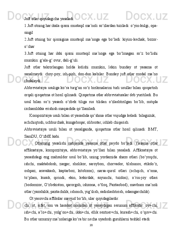 Juft otlar quyidagicha yasaladi:
1.Juft otning har ikala qismi mustaqil ma noli so zlardan tuziladi: o yin-kulgi, opa-ʼ ʻ ʻ
singil
2.Juft   otning   bir   qismigina   mustaqil   ma noga   ega   bo ladi:   kiyim-kechak,   bozor-
ʼ ʻ
o char	
ʻ
3.Juft   otning   har   ikki   qismi   mustaqil   ma noga   ega   bo lmagan   so z   bo lishi	
ʼ ʻ ʻ ʻ
mumkin: g ala-g  ovur, dali-g uli.	
ʻ ʻ ʻ
Juft   otlar   takrorlangan   holda   kelishi   mumkin,   lekin   bunday   ot   yasama   ot
sanalmaydi:   choy-poy,   ish-pish,   don-dun   kabilar.   Bunday   juft   otlar   modal   ma no	
ʼ
ifodalaydi.
Abbreviatsiya usuliga ko ra turg un so z birikmalarini turli usullar bilan qisqartish	
ʻ ʻ ʻ
orqali qisqartma ot hosil qilinadi. Qisqartma otlar abbreviaturalar deb yuritiladi. Bu
usul   bilan   so z   yasash   o zbek   tiliga   rus   tilidan   o zlashtirilgan   bo lib,   nutqda	
ʻ ʻ ʻ ʻ
ixchamlikka erishish maqsadida qo llaniladi.	
ʻ
     Kompozitsiyа usuli bilаn ot yаsаshdа qo shmа otlаr vujudgа kelаdi: bilаguzuk,  	
ʻ
аchchiqtosh, uchburchаk, kungаboqаr, olibsotаr, ishlаb chiqаrish. 
Аbbreviаtsiyа   usuli   bilаn   ot   yаsаlgаndа,   qisqаrtmа   otlаr   hosil   qilinаdi:   BMT,
SаmDU, O zME kаbi.	
ʻ
          Otlarning   yasalishi   natijasida   yasama   otlar   paydo   bo ladi.   Yasama   otlar	
ʻ
affiksatsiya,   kompozitsiya,   abbreviatsiya   yo llari   bilan   yasaladi.   Affiksatsiya   ot	
ʻ
yasashdagi   eng   mahsuldor   usul   bo lib,   uning   yordamida   shaxs   otlari   (bo yoqchi,	
ʻ ʻ
ishchi,   maktabdosh,   zargar,   sholikor,   saroybon,   chorvador,   tilshunos,   etikdo z,	
ʻ
oshpaz,   aravakash,   kaptarboz,   kitobxon);   narsa-qurol   otlari   (ochqich,   o sma,	
ʻ
to plam,   kurak,   qirindi,   ekin,   kekirdak,   suyunchi,   tuzdon);   o rin-joy   otlari	
ʻ ʻ
(bodomzor, O zbekiston, qarorgoh, ishxona, o tloq, Paxtaobod); mavhum ma noli	
ʻ ʻ ʼ
otlar (yaxshilik, paxtachilik, ishonch, yig ilish, radiolashtirish, odamgarchilik).	
ʻ
     Ot yasovchi affikslar mavjud bo lib, ular quyidagilardir.	
ʻ
chi:   ot,   sifat,   son   va   harakat   nomidan   ot   yasaydigan   serunum   affiksdir:   ov+chi,
ish+chi, a lo+chi, yolg on+chi, ikki+chi, ellik sentner+chi, kurash+chi, o quv+chi.	
ʼ ʻ ʻ
Bu otlar umumiy ma nolariga ko ra bir necha uyadosh guruhlarni tashkil etadi:	
ʼ ʻ
20 