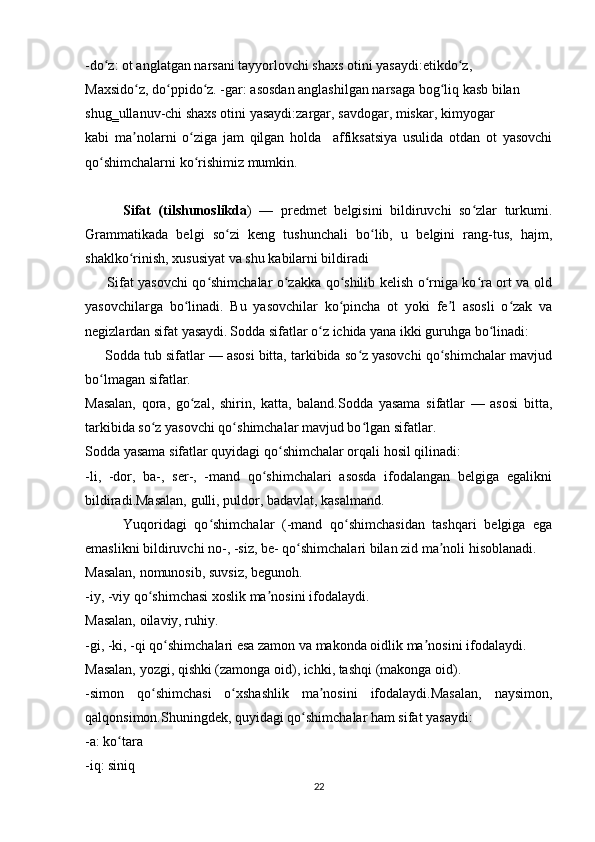 -do z: ot anglatgan narsani tayyorlovchi shaxs otini yasaydi:etikdo z,ʻ ʻ
Maxsido z, do ppido z. -gar: asosdan anglashilgan narsaga bog liq kasb bilan	
ʻ ʻ ʻ ʻ
shug‗ullanuv-chi shaxs otini yasaydi:zargar, savdogar, miskar, kimyogar
kabi   ma nolarni   o ziga   jam   qilgan   holda     affiksatsiya   usulida   otdan   ot   yasovchi
ʼ ʻ
qo shimchalarni ko rishimiz mumkin.	
ʻ ʻ
          Sifat   (tilshunoslikda )   —   predmet   belgisini   bildiruvchi   so zlar   turkumi.	
ʻ
Grammatikada   belgi   so zi   keng   tushunchali   bo lib,   u   belgini   rang-tus,   hajm,	
ʻ ʻ
shaklko rinish, xususiyat va shu kabilarni bildiradi	
ʻ
         Sifat yasovchi qo shimchalar o zakka qo shilib kelish o rniga ko ra ort va old	
ʻ ʻ ʻ ʻ ʻ
yasovchilarga   bo linadi.   Bu   yasovchilar   ko pincha   ot   yoki   fe l   asosli   o zak   va	
ʻ ʻ ʼ ʻ
negizlardan sifat yasaydi.   Sodda sifatlar o z ichida yana ikki guruhga bo linadi:	
ʻ ʻ
     Sodda tub sifatlar — asosi bitta, tarkibida so z yasovchi qo shimchalar mavjud	
ʻ ʻ
bo lmagan sifatlar.	
ʻ
Masalan,   qora,   go zal,   shirin,   katta,   baland.Sodda   yasama   sifatlar   —   asosi   bitta,	
ʻ
tarkibida so z yasovchi qo shimchalar mavjud bo lgan sifatlar.	
ʻ ʻ ʻ
Sodda yasama sifatlar quyidagi qo shimchalar orqali hosil qilinadi:	
ʻ
-li,   -dor,   ba-,   ser-,   -mand   qo shimchalari   asosda   ifodalangan   belgiga   egalikni	
ʻ
bildiradi.Masalan, gulli, puldor, badavlat, kasalmand.
          Yuqoridagi   qo shimchalar   (-mand   qo shimchasidan   tashqari   belgiga   ega	
ʻ ʻ
emaslikni bildiruvchi no-, -siz, be- qo shimchalari bilan zid ma noli hisoblanadi. 	
ʻ ʼ
Masalan, nomunosib, suvsiz, begunoh.
-iy, -viy qo shimchasi xoslik ma nosini ifodalaydi.	
ʻ ʼ
Masalan, oilaviy, ruhiy.
-gi, -ki, -qi qo shimchalari esa zamon va makonda oidlik ma nosini ifodalaydi.	
ʻ ʼ
Masalan, yozgi, qishki (zamonga oid), ichki, tashqi (makonga oid).
-simon   qo shimchasi   o xshashlik   ma nosini   ifodalaydi.Masalan,   naysimon,	
ʻ ʻ ʼ
qalqonsimon.Shuningdek, quyidagi qo shimchalar ham sifat yasaydi:	
ʻ
-a: ko tara	
ʻ
-iq: siniq
22 