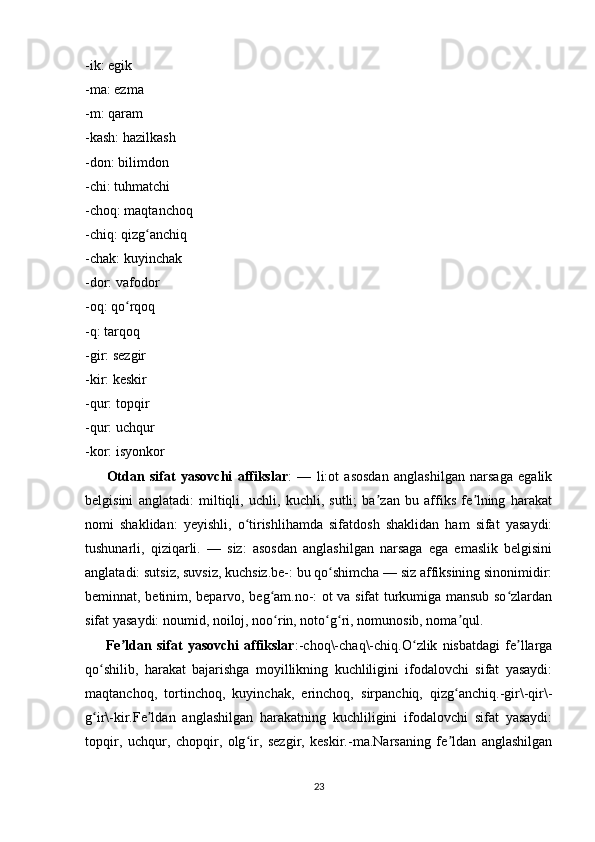 -ik: egik
-ma: ezma
-m: qaram
-kash: hazilkash
-don: bilimdon
-chi: tuhmatchi
-choq: maqtanchoq
-chiq: qizg anchiqʻ
-chak: kuyinchak
-dor: vafodor
-oq: qo rqoq	
ʻ
-q: tarqoq
-gir: sezgir
-kir: keskir
-qur: topqir
-qur: uchqur
-kor: isyonkor
          Otdan   sifat   yasovchi   affikslar :   —   li:ot   asosdan   anglashilgan   narsaga   egalik
belgisini   anglatadi:   miltiqli,   uchli,   kuchli,   sutli;   ba zan   bu   affiks   fe lning   harakat	
ʼ ʼ
nomi   shaklidan:   yeyishli,   o tirishlihamda   sifatdosh   shaklidan   ham   sifat   yasaydi:	
ʻ
tushunarli,   qiziqarli.   —   siz:   asosdan   anglashilgan   narsaga   ega   emaslik   belgisini
anglatadi: sutsiz, suvsiz, kuchsiz.be-: bu qo shimcha — siz affiksining sinonimidir:	
ʻ
beminnat, betinim, beparvo, beg am.no-: ot va sifat turkumiga mansub so zlardan	
ʻ ʻ
sifat yasaydi: noumid, noiloj, noo rin, noto g ri, nomunosib, noma qul.
ʻ ʻ ʻ ʼ  
          Fe ldan   sifat   yasovchi   affikslar	
ʼ :-choq\-chaq\-chiq.O zlik   nisbatdagi   fe llarga	ʻ ʼ
qo shilib,   harakat   bajarishga   moyillikning   kuchliligini   ifodalovchi   sifat   yasaydi:	
ʻ
maqtanchoq,   tortinchoq,   kuyinchak,   erinchoq,   sirpanchiq,   qizg anchiq.-gir\-qir\-	
ʻ
g ir\-kir.Fe ldan   anglashilgan   harakatning   kuchliligini   ifodalovchi   sifat   yasaydi:	
ʻ ʼ
topqir,   uchqur,   chopqir,   olg ir,   sezgir,   keskir.-ma.Narsaning   fe ldan   anglashilgan	
ʻ ʼ
23 