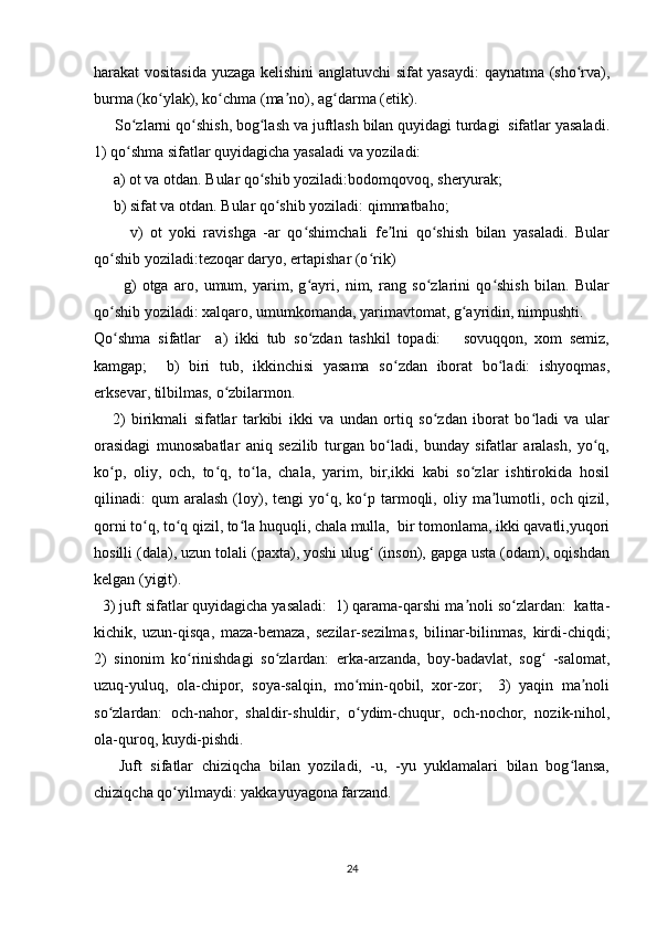 harakat vositasida yuzaga kelishini anglatuvchi sifat yasaydi: qaynatma (sho rva),ʻ
burma (ko ylak), ko chma (ma no), ag darma (etik). 	
ʻ ʻ ʼ ʻ
     So zlarni qo shish, bog lash va juftlash bilan quyidagi turdagi  sifatlar yasaladi.	
ʻ ʻ ʻ
1) qo shma sifatlar quyidagicha yasaladi va yoziladi:
ʻ
     a) ot va otdan. Bular qo shib yoziladi:bodomqovoq, sheryurak;	
ʻ
     b) sifat va otdan. Bular qo shib yoziladi: qimmatbaho;	
ʻ
          v)   ot   yoki   ravishga   -ar   qo shimchali   fe lni   qo shish   bilan   yasaladi.   Bular	
ʻ ʼ ʻ
qo shib yoziladi:tezoqar daryo, ertapishar (o rik)	
ʻ ʻ
          g)   otga   aro,   umum,   yarim,   g ayri,   nim,   rang   so zlarini   qo shish   bilan.   Bular	
ʻ ʻ ʻ
qo shib yoziladi: xalqaro, umumkomanda, yarimavtomat, g ayridin, nimpushti.  	
ʻ ʻ
Qo shma   sifatlar     a)   ikki   tub   so zdan   tashkil   topadi:       sovuqqon,   xom   semiz,
ʻ ʻ
kamgap;     b)   biri   tub,   ikkinchisi   yasama   so zdan   iborat   bo ladi:   ishyoqmas,	
ʻ ʻ
erksevar, tilbilmas, o zbilarmon.	
ʻ
      2)   birikmali   sifatlar   tarkibi   ikki   va   undan   ortiq   so zdan   iborat   bo ladi   va   ular	
ʻ ʻ
orasidagi   munosabatlar   aniq   sezilib   turgan   bo ladi,   bunday   sifatlar   aralash,   yo q,	
ʻ ʻ
ko p,   oliy,   och,   to q,   to la,   chala,   yarim,   bir,ikki   kabi   so zlar   ishtirokida   hosil	
ʻ ʻ ʻ ʻ
qilinadi:   qum   aralash   (loy),  tengi   yo q,   ko p   tarmoqli,   oliy   ma lumotli,   och  qizil,	
ʻ ʻ ʼ
qorni to q, to q qizil, to la huquqli, chala mulla,  bir tomonlama, ikki qavatli,yuqori	
ʻ ʻ ʻ
hosilli (dala), uzun tolali (paxta), yoshi ulug  (inson), gapga usta (odam), oqishdan	
ʻ
kelgan (yigit).   
  3) juft sifatlar quyidagicha yasaladi:  1) qarama-qarshi ma noli so zlardan:  katta-	
ʼ ʻ
kichik,   uzun-qisqa,   maza-bemaza,   sezilar-sezilmas,   bilinar-bilinmas,   kirdi-chiqdi;
2)   sinonim   ko rinishdagi   so zlardan:   erka-arzanda,   boy-badavlat,   sog   -salomat,	
ʻ ʻ ʻ
uzuq-yuluq,   ola-chipor,   soya-salqin,   mo min-qobil,   xor-zor;     3)   yaqin   ma noli	
ʻ ʼ
so zlardan:   och-nahor,   shaldir-shuldir,   o ydim-chuqur,   och-nochor,   nozik-nihol,	
ʻ ʻ
ola-quroq, kuydi-pishdi. 
      Juft   sifatlar   chiziqcha   bilan   yoziladi,   -u,   -yu   yuklamalari   bilan   bog lansa,	
ʻ
chiziqcha qo yilmaydi: yakkayuyagona farzand.	
ʻ
24 