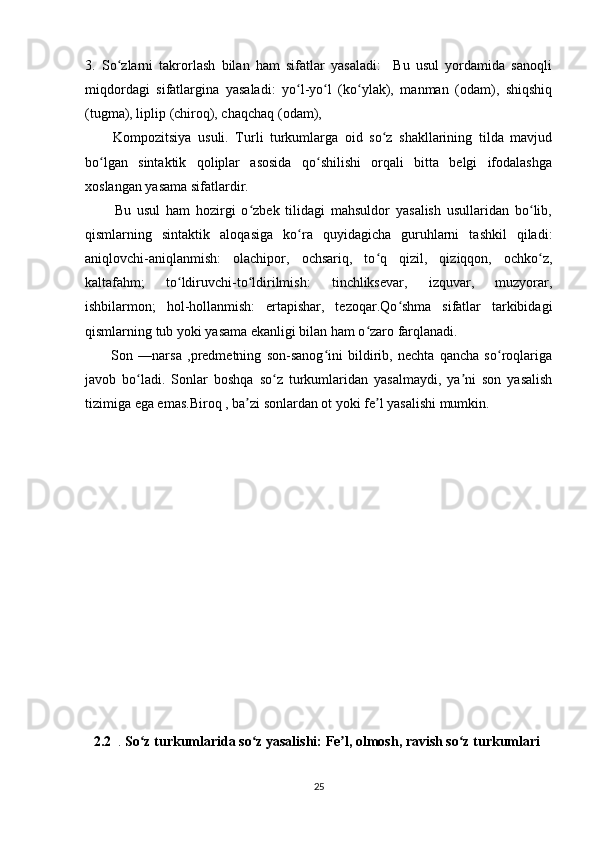 3.   So zlarni   takrorlash   bilan   ham   sifatlar   yasaladi:     Bu   usul   yordamida   sanoqliʻ
miqdordagi   sifatlargina   yasaladi:   yo l-yo l   (ko ylak),   manman   (odam),   shiqshiq	
ʻ ʻ ʻ
(tugma), liplip (chiroq), chaqchaq (odam),
          Kompozitsiya   usuli.   Turli   turkumlarga   oid   so z   shakllarining   tilda   mavjud	
ʻ
bo lgan   sintaktik   qoliplar   asosida   qo shilishi   orqali   bitta   belgi   ifodalashga	
ʻ ʻ
xoslangan yasama sifatlardir. 
          Bu   usul   ham   hozirgi   o zbek   tilidagi   mahsuldor   yasalish   usullaridan   bo lib,	
ʻ ʻ
qismlarning   sintaktik   aloqasiga   ko ra   quyidagicha   guruhlarni   tashkil   qiladi:	
ʻ
aniqlovchi-aniqlanmish:   olachipor,   ochsariq,   to q   qizil,   qiziqqon,   ochko z,	
ʻ ʻ
kaltafahm;   to ldiruvchi-to ldirilmish:   tinchliksevar,   izquvar,   muzyorar,	
ʻ ʻ
ishbilarmon;   hol-hollanmish:   ertapishar,   tezoqar.Qo shma   sifatlar   tarkibidagi	
ʻ
qismlarning tub yoki yasama ekanligi bilan ham o zaro farqlanadi.	
ʻ
          Son   —narsa   ,predmetning   son-sanog ini   bildirib,   nechta   qancha   so roqlariga	
ʻ ʻ
javob   bo ladi.   Sonlar   boshqa   so z   turkumlaridan   yasalmaydi,   ya ni   son   yasalish	
ʻ ʻ ʼ
tizimiga ega emas.Biroq , ba zi sonlardan ot yoki fe l yasalishi mumkin.	
ʼ ʼ
     2.2   .  So z turkumlarida so z yasalishi: Fe l, olmosh, ravish so z turkumlari	
ʻ ʻ ʼ ʻ  
25 