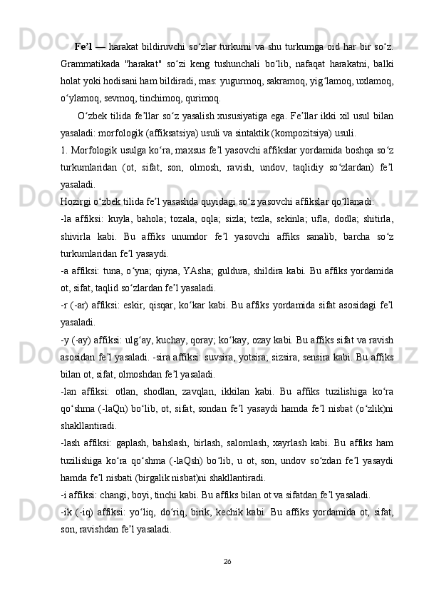         Fe lʼ   —   harakat   bildiruvchi   so zlar   turkumi   va   shu   turkumga  oid   har   bir   so z.	ʻ ʻ
Grammatikada   "harakat"   so zi   keng   tushunchali   bo lib,   nafaqat   harakatni,   balki	
ʻ ʻ
holat yoki hodisani ham bildiradi, mas: yugurmoq, sakramoq, yig lamoq, uxlamoq,	
ʻ
o ylamoq, sevmoq, tinchimoq, qurimoq.  	
ʻ
         O zbek tilida fe llar so z yasalish xususiyatiga  ega. Fe llar ikki  xil  usul  bilan	
ʻ ʼ ʻ ʼ
yasaladi: morfologik (affiksatsiya) usuli va sintaktik (kompozitsiya) usuli.
1. Morfologik usulga ko ra, maxsus fe l yasovchi affikslar yordamida boshqa so z	
ʻ ʼ ʻ
turkumlaridan   (ot,   sifat,   son,   olmosh,   ravish,   undov,   taqlidiy   so zlardan)   fe l	
ʻ ʼ
yasaladi. 
Hozirgi o zbek tilida fe l yasashda quyidagi so z yasovchi affikslar qo llanadi:	
ʻ ʼ ʻ ʻ
-la   affiksi:   kuyla,   bahola;   tozala,   oqla;   sizla;   tezla,   sekinla;   ufla,   dodla;   shitirla,
shivirla   kabi.   Bu   affiks   unumdor   fe l   yasovchi   affiks   sanalib,   barcha   so z	
ʼ ʻ
turkumlaridan fe l yasaydi.	
ʼ
-a affiksi:  tuna, o yna; qiyna, YAsha;  guldura, shildira kabi. Bu affiks yordamida
ʻ
ot, sifat, taqlid so zlardan fe l yasaladi.
ʻ ʼ
-r (-ar)  affiksi:  eskir, qisqar, ko kar kabi. Bu affiks yordamida sifat asosidagi  fe l	
ʻ ʼ
yasaladi.
-y (-ay) affiksi: ulg ay, kuchay, qoray; ko kay, ozay kabi. Bu affiks sifat va ravish	
ʻ ʻ
asosidan fe l yasaladi.	
ʼ   -sira affiksi: suvsira, yotsira; sizsira, sensira kabi. Bu affiks
bilan ot, sifat, olmoshdan fe l yasaladi.	
ʼ
-lan   affiksi:   otlan,   shodlan,   zavqlan,   ikkilan   kabi.   Bu   affiks   tuzilishiga   ko ra	
ʻ
qo shma  (-laQn)   bo lib,  ot, sifat,  sondan  fe l   yasaydi   hamda  fe l  nisbat  (o zlik)ni	
ʻ ʻ ʼ ʼ ʻ
shakllantiradi.
-lash   affiksi:   gaplash,   bahslash,   birlash,   salomlash,   xayrlash   kabi.   Bu   affiks   ham
tuzilishiga   ko ra   qo shma   (-laQsh)   bo lib,   u   ot,   son,   undov   so zdan   fe l   yasaydi	
ʻ ʻ ʻ ʻ ʼ
hamda fe l nisbati (birgalik nisbat)ni shakllantiradi. 	
ʼ
-i affiksi: changi, boyi, tinchi kabi. Bu affiks bilan ot va sifatdan fe l yasaladi.	
ʼ
-ik   (-iq)   affiksi:   yo liq,   do riq,   birik,   kechik   kabi.   Bu   affiks   yordamida   ot,   sifat,	
ʻ ʻ
son, ravishdan fe l yasaladi.	
ʼ
26 
