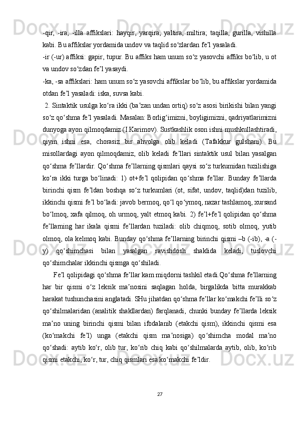 -qir,   -ira,   -illa   affikslari:   hayqir,   yarqira,   yaltira,   miltira;   taqilla,   gurilla,   vishilla
kabi. Bu affikslar yordamida undov va taqlid so zlardan fe l yasaladi. ʻ ʼ
-ir (-ur) affiksi: gapir, tupur. Bu affiks ham unum so z yasovchi affiks bo lib, u ot	
ʻ ʻ
va undov so zdan fe l yasaydi.	
ʻ ʼ
-ka, -sa affikslari: ham unum so z yasovchi affikslar bo lib, bu affikslar yordamida	
ʻ ʻ
otdan fe l yasaladi: iska, suvsa kabi.	
ʼ
 2. Sintaktik usulga ko ra ikki (ba zan undan ortiq) so z asosi birikishi bilan yangi	
ʻ ʼ ʻ
so z qo shma fe l yasaladi. Masalan: Borlig imizni, boyligimizni, qadriyatlarimizni	
ʻ ʻ ʼ ʻ
dunyoga ayon qilmoqdamiz (I.Karimov). Sustkashlik oson ishni mushkullashtiradi,
qiyin   ishni   esa,   chorasiz   bir   ahvolga   olib   keladi   (Tafakkur   gulshani).   Bu
misollardagi   ayon   qilmoqdamiz,   olib   keladi   fe llari   sintaktik   usul   bilan   yasalgan	
ʼ
qo shma fe llardir. Qo shma fe llarning qismlari qaysi so z turkumidan tuzilishiga	
ʻ ʼ ʻ ʼ ʻ
ko‘ra   ikki   turga   bo linadi:   1)   ot+fe l   qolipidan   qo shma   fe llar.   Bunday   fe llarda	
ʻ ʼ ʻ ʼ ʼ
birinchi   qism   fe ldan   boshqa   so z   turkumlari   (ot,   sifat,   undov,   taqlid)dan   tuzilib,	
ʼ ʻ
ikkinchi qismi fe l bo ladi: javob bermoq, qo l qo ymoq, nazar tashlamoq, xursand
ʼ ʻ ʻ ʻ
bo lmoq, xafa qilmoq, oh urmoq, yalt etmoq kabi. 2) fe l+fe l qolipidan qo shma	
ʻ ʼ ʼ ʻ
fe llarning   har   ikala   qismi   fe llardan   tuziladi:   olib   chiqmoq,   sotib   olmoq,   yutib
ʼ ʼ
olmoq, ola kelmoq kabi. Bunday qo shma fe llarning birinchi qismi –b (-ib), -a (-	
ʻ ʼ
y)   qo shimchasi   bilan   yasalgan   ravishdosh   shaklida   keladi,   tuslovchi	
ʻ
qo shimchalar ikkinchi qismga qo shiladi.	
ʻ ʻ
        Fe l qolipidagi qo shma fe llar kam miqdorni tashkil etadi.Qo shma fe llarning	
ʼ ʻ ʼ ʻ ʼ
har   bir   qismi   o z   leksik   ma nosini   saqlagan   holda,   birgalikda   bitta   murakkab	
ʻ ʼ
harakat tushunchasini anglatadi. SHu jihatdan qo shma fe llar ko makchi fe lli so z	
ʻ ʼ ʻ ʼ ʻ
qo shilmalaridan   (analitik   shakllardan)   farqlanadi,   chunki   bunday   fe llarda   leksik	
ʻ ʼ
ma no   uning   birinchi   qismi   bilan   ifodalanib   (etakchi   qism),   ikkinchi   qismi   esa
ʼ
(ko makchi   fe l)   unga   (etakchi   qism   ma nosiga)   qo shimcha   modal   ma no
ʻ ʼ ʼ ʻ ʼ
qo shadi:   aytib   ko r,   olib   tur,   ko rib   chiq   kabi   qo shilmalarda   aytib,   olib,   ko rib
ʻ ʻ ʻ ʻ ʻ
qismi etakchi, ko r, tur, chiq qismlari esa ko makchi fe ldir.	
ʻ ʻ ʼ
27 