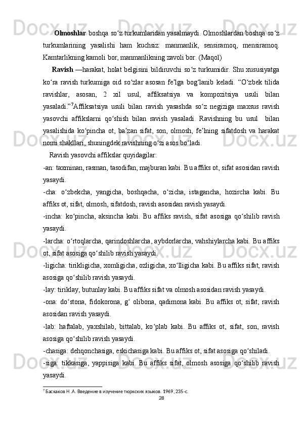          Olmoshlar   boshqa so z turkumlaridan yasalmaydi. Olmoshlardan boshqa so zʻ ʻ
turkumlarining   yasalishi   ham   kuchsiz:   manmanlik,   sensiramoq,   mensiramoq.
Kamtarlikning kamoli bor, manmanlikning zavoli bor. (Maqol)  
          Ravish   —harakat, holat belgisini bildiruvchi so z turkumidir. Shu xususiyatga	
ʻ
ko ra   ravish   turkumiga   oid   so zlar   asosan   fe lga   bog lanib   keladi.   “O zbek   tilida	
ʻ ʻ ʼ ʻ ʻ
ravishlar,   asosan,   2   xil   usul,   affiksatsiya   va   kompozitsiya   usuli   bilan
yasaladi.” 7
Affiksatsiya   usuli   bilan   ravish   yasashda   so z   negiziga   maxsus   ravish	
ʻ
yasovchi   affikslarni   qo shish   bilan   ravish   yasaladi.   Ravishning   bu   usul     bilan	
ʻ
yasalishida   ko pincha   ot,   ba zan   sifat,   son,   olmosh,   fe lning   sifatdosh   va   harakat	
ʻ ʼ ʼ
nomi shakllari, shuningdek ravishning o zi asos bo ladi.	
ʻ ʻ  
      Ravish yasovchi affikslar quyidagilar:
-an: taxminan, rasman, tasodifan, majburan kabi. Bu affiks ot, sifat asosidan ravish
yasaydi.
-cha:   o zbekcha,   yangicha,   boshqacha,   o zicha,   istagancha,   hozircha   kabi.   Bu	
ʻ ʻ
affiks ot, sifat, olmosh, sifatdosh, ravish asosidan ravish yasaydi.
-incha:   ko pincha,   aksincha   kabi.   Bu   affiks   ravish,   sifat   asosiga   qo shilib   ravish	
ʻ ʻ
yasaydi.
-larcha: o rtoqlarcha, qarindoshlarcha, aybdorlarcha, vahshiylarcha kabi. Bu affiks
ʻ
ot, sifat asosiga qo shilib ravish yasaydi.	
ʻ
-ligicha: tirikligicha, xomligicha, ozligicha, xo lligicha kabi. Bu affiks sifat, ravish	
ʻ
asosiga qo shilib ravish yasaydi.	
ʻ
-lay: tiriklay, butunlay kabi. Bu affiks sifat va olmosh asosidan ravish yasaydi.
-ona:   do stona,   fidokorona,   g   olibona,   qadimona   kabi.   Bu   affiks   ot,   sifat,   ravish	
ʻ ʻ
asosidan ravish yasaydi.
-lab:   haftalab,   yaxshilab,   bittalab,   ko plab   kabi.   Bu   affiks   ot,   sifat,   son,   ravish	
ʻ
asosiga qo shilib ravish yasaydi.	
ʻ
-chasiga: dehqonchasiga, eskichasiga kabi. Bu affiks ot, sifat asosiga qo shiladi.	
ʻ
-siga:   tikkasiga,   yappisiga   kabi.   Bu   affiks   sifat,   olmosh   asosiga   qo shilib   ravish	
ʻ
yasaydi.
7
 Баскаков Н .А. Введение в изучение тюркских языков.  1969, 235-c.
28 