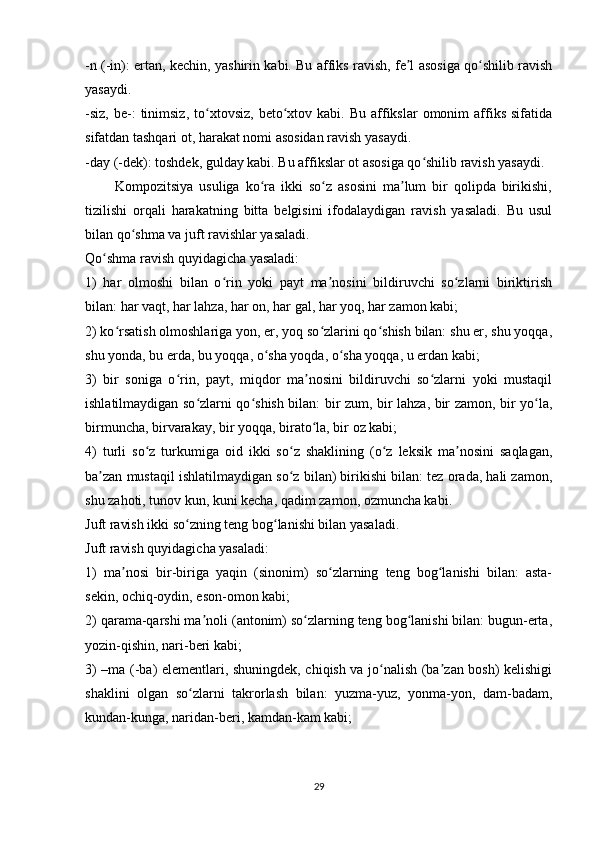-n (-in): ertan, kechin, yashirin kabi. Bu affiks ravish, fe l asosiga qo shilib ravishʼ ʻ
yasaydi.
-siz,   be-:   tinimsiz,   to xtovsiz,   beto xtov  kabi.   Bu  affikslar  omonim  affiks   sifatida	
ʻ ʻ
sifatdan tashqari ot, harakat nomi asosidan ravish yasaydi.
-day (-dek): toshdek, gulday kabi. Bu affikslar ot asosiga qo shilib ravish yasaydi.	
ʻ
          Kompozitsiya   usuliga   ko ra   ikki   so z   asosini   ma lum   bir   qolipda   birikishi,	
ʻ ʻ ʼ
tizilishi   orqali   harakatning   bitta   belgisini   ifodalaydigan   ravish   yasaladi.   Bu   usul
bilan qo shma va juft ravishlar yasaladi.	
ʻ
Qo shma ravish quyidagicha yasaladi:	
ʻ
1)   har   olmoshi   bilan   o rin   yoki   payt   ma nosini   bildiruvchi   so zlarni   biriktirish	
ʻ ʼ ʻ
bilan: har vaqt, har lahza, har on, har gal, har yoq, har zamon kabi;
2) ko rsatish olmoshlariga yon, er, yoq so zlarini qo shish bilan: shu er, shu yoqqa,	
ʻ ʻ ʻ
shu yonda, bu erda, bu yoqqa, o sha yoqda, o sha yoqqa, u erdan kabi;	
ʻ ʻ
3)   bir   soniga   o rin,   payt,   miqdor   ma nosini   bildiruvchi   so zlarni   yoki   mustaqil	
ʻ ʼ ʻ
ishlatilmaydigan so zlarni qo shish bilan: bir zum, bir lahza, bir zamon, bir yo la,	
ʻ ʻ ʻ
birmuncha, birvarakay, bir yoqqa, birato la, bir oz kabi;	
ʻ
4)   turli   so z   turkumiga   oid   ikki   so z   shaklining   (o z   leksik   ma nosini   saqlagan,	
ʻ ʻ ʻ ʼ
ba zan mustaqil ishlatilmaydigan so z bilan) birikishi bilan: tez orada, hali zamon,	
ʼ ʻ
shu zahoti, tunov kun, kuni kecha, qadim zamon, ozmuncha kabi.
Juft ravish ikki so zning teng bog lanishi bilan yasaladi.	
ʻ ʻ
Juft ravish quyidagicha yasaladi:
1)   ma nosi   bir-biriga   yaqin   (sinonim)   so zlarning   teng   bog lanishi   bilan:   asta-	
ʼ ʻ ʻ
sekin, ochiq-oydin, eson-omon kabi;
2) qarama-qarshi ma noli (antonim) so zlarning teng bog lanishi bilan: bugun-erta,	
ʼ ʻ ʻ
yozin-qishin, nari-beri kabi;
3) –ma (-ba) elementlari, shuningdek, chiqish va jo nalish (ba zan bosh) kelishigi	
ʻ ʼ
shaklini   olgan   so zlarni   takrorlash   bilan:   yuzma-yuz,   yonma-yon,   dam-badam,	
ʻ
kundan-kunga, naridan-beri, kamdan-kam kabi;
29 