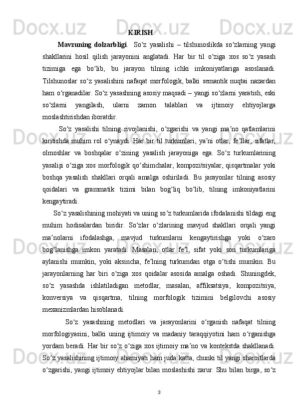                                                  KIRISH
          Mavzuning   dolzarbligi .     So z   yasalishi   –   tilshunoslikda   so zlarning   yangiʻ ʻ
shakllarini   hosil   qilish   jarayonini   anglatadi.   Har   bir   til   o ziga   xos   so z   yasash	
ʻ ʻ
tizimiga   ega   bo lib,   bu   jarayon   tilning   ichki   imkoniyatlariga   asoslanadi.	
ʻ
Tilshunoslar   so z   yasalishini   nafaqat   morfologik,   balki   semantik   nuqtai   nazardan	
ʻ
ham o rganadilar. So z yasashning asosiy maqsadi – yangi so zlarni yaratish, eski	
ʻ ʻ ʻ
so zlarni   yangilash,   ularni   zamon   talablari   va   ijtimoiy   ehtiyojlarga	
ʻ
moslashtirishdan iboratdir.
          So z   yasalishi   tilning   rivojlanishi,   o zgarishi   va   yangi   ma no   qatlamlarini	
ʻ ʻ ʼ
kiritishda   muhim   rol   o ynaydi.   Har   bir   til   turkumlari,   ya ni   otlar,   fe llar,   sifatlar,	
ʻ ʼ ʼ
olmoshlar   va   boshqalar   o zining   yasalish   jarayoniga   ega.   So z   turkumlarining	
ʻ ʻ
yasalişi   o ziga   xos   morfologik   qo shimchalar,   kompozitsiyalar,   qisqartmalar   yoki	
ʻ ʻ
boshqa   yasalish   shakllari   orqali   amalga   oshiriladi.   Bu   jarayonlar   tilning   asosiy
qoidalari   va   grammatik   tizimi   bilan   bog liq   bo lib,   tilning   imkoniyatlarini	
ʻ ʻ
kengaytiradi.
      So z yasalishining mohiyati va uning so z turkumlarida ifodalanishi tildagi eng	
ʻ ʻ
muhim   hodisalardan   biridir.   So zlar   o zlarining   mavjud   shakllari   orqali   yangi	
ʻ ʻ
ma nolarni   ifodalashga,   mavjud   turkumlarni   kengaytirishga   yoki   o zaro	
ʼ ʻ
bog lanishga   imkon   yaratadi.   Masalan,   otlar   fe l,   sifat   yoki   son   turkumlariga
ʻ ʼ
aylanishi   mumkin,   yoki   aksincha,   fe lning   turkumdan   otga   o tishi   mumkin.   Bu	
ʼ ʻ
jarayonlarning   har   biri   o ziga   xos   qoidalar   asosida   amalga   oshadi.   Shuningdek,	
ʻ
so z   yasashda   ishlatiladigan   metodlar,   masalan,   affiksatsiya,   kompozitsiya,	
ʻ
konversiya   va   qisqartma,   tilning   morfologik   tizimini   belgilovchi   asosiy
mexanizmlardan hisoblanadi.
          So z   yasashning   metodlari   va   jarayonlarini   o rganish   nafaqat   tilning	
ʻ ʻ
morfologiyasini,   balki   uning   ijtimoiy   va   madaniy   taraqqiyotini   ham   o rganishga	
ʻ
yordam beradi. Har bir so z o ziga xos ijtimoiy ma no va kontekstda shakllanadi.	
ʻ ʻ ʼ
So z yasalishining ijtimoiy ahamiyati ham juda katta, chunki til yangi sharoitlarda	
ʻ
o zgarishi, yangi ijtimoiy ehtiyojlar bilan moslashishi  zarur. Shu bilan birga, so z
ʻ ʻ
3 