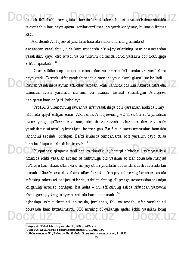 4) turli fe l shakllarining takrorlanishi hamda ularni bo lishli va bo lishsiz shakldaʼ ʻ ʻ
takrorlash bilan: qayta-qayta, sezilar-sezilmas, qo yarda-qo ymay, bilinar-bilinmas	
ʻ ʻ
kabi.
    “Akademik A.Hojiev ot yasalishi baxsida shaxs otlarining hamda ot  
asoslardan   yasalishini,   juda  kam   miqdorda   o rin-joy  otlarining  ham   ot   asoslardan	
ʻ
yasalishini   qayd   etib   o tadi   va   bu   turkum   doirasida   ichki   yasalish   bor   ekanligiga	
ʻ
e tibor qaratadi.” 	
ʼ 8
          Olim   sifatlarning   asosan   ot   asoslardan   va   qisman   fe l   asoslardan   yasalishini	
ʼ
qayd etadi . Demak, sifat yasalishida ichki yasalish yo q ekanligi ma lum bo ladi. 	
ʻ ʼ ʻ
Ravish yasalishida ayrim affikslar (asosan, -cha) ishtirok etishini nazarda tutsa-da,
umuman,ravish   yasalishi   ma lum   bir   tizimni   tashkil   etmasligini   A.Hojiev,	
ʼ
haqiqatan ham, to g ri  baholaydi.	
ʻ ʻ
      “Prof.A.G ulomovning ravish va sifat yasalishiga doir qarashlari alohida ilmiy	
ʻ
ishlarida   qayd   etilgan   emas.   Akademik   A.Hojievning   «O zbek   tili   so z   yasalishi	
ʻ ʻ
tizimi»yangi   qo llanmasida   son,   olmosh   va   ravish   turkumlari   doirasida   so z	
ʻ ʻ
yasalish tizimi amal  qilmasligini ko rsatilgan. Bu fikr, olmosh turkumlari borasida	
ʻ
ishonchli   asoslab     berilgan.   Ba zi   ishlarda   olmoshlarda   so z   yasalish   qayd   etilsa	
ʼ ʻ
ham bu fikrga qo shilib bo lmaydi.”	
ʻ ʻ 9
      “Yuqoridagi qisqacha tahlildan ko rinadiki: a) hozirgi o zbek tili so z yasalishi	
ʻ ʻ ʻ
tizimida   ichki   yasalish   asosan   ot   turkumiga   oid   yasama   so zlar   doirasida   mavjud	
ʻ
bo lib, u ham shaxs otlari va o rin-joy otlari yasalishi doirasida shartli ravishda tan	
ʻ ʻ
olinadi.   Chunki   ana   shu   shaxs   otlari   hamda   o rin-joy   otlarining   barchasi,   aslida	
ʻ
sifatning otlashuvi  natijasi  sifatida, sifatlanishning ellipsisga uchrashidan vujudga
kelganligi   asoslab   berilgan.   Bu   holat   –   chi   affiksining   aslida   sifatdosh   yasovchi
ekanligini qayd etgan ayrim ishlarda ham tan olinadi.” 10
b)boshqa   so z   turkumlari   doirasida,   jumladan,   fe l   va   ravish,   sifat   yasalishlari	
ʻ ʼ
doirasida   ham   kuzatilmaydi.   XX   asrning   60-yillariga   qadar   ichki   yasalish   keng
8
 Xojiev A. O zbek tili so z yasalishi. T., 1989, 35-49-betlar.	
ʻ ʻ
9
 Hojiev A. XI-XIXasrlar o zbek tili morfologiyasi, T., Fan, 1990,	
ʻ
10
 Abduraxmonov G ., Shukurov Sh., O zbek tilining tarixiy grammatikasi, T., 1973.	
ʻ ʻ
30 