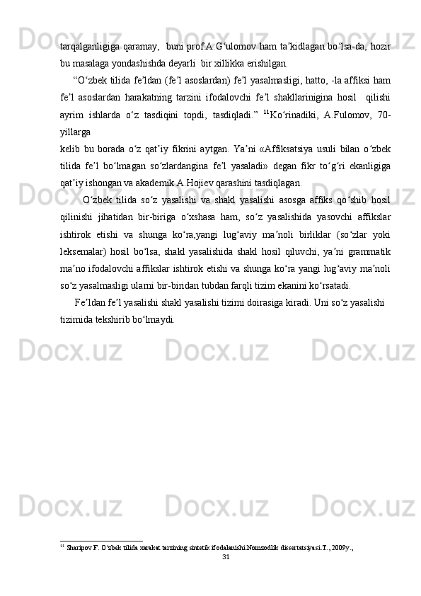 tarqalganligiga qaramay,   buni prof.A.G ulomov ham ta kidlagan bo lsa-da, hozirʻ ʼ ʻ
bu masalaga yondashishda deyarli  bir xillikka erishilgan. 
       “O zbek tilida fe ldan (fe l asoslardan) fe l yasalmasligi, hatto, -la affiksi ham	
ʻ ʼ ʼ ʼ
fe l   asoslardan   harakatning   tarzini   ifodalovchi   fe l   shakllarinigina   hosil     qilishi	
ʼ ʼ
ayrim   ishlarda   o‘z   tasdiqini   topdi,   tasdiqladi.”   11
Ko rinadiki,   A.Fulomov,   70-	
ʻ
yillarga  
kelib   bu   borada   o z   qat iy   fikrini   aytgan.   Ya ni   «Affiksatsiya   usuli   bilan   o zbek	
ʻ ʼ ʼ ʻ
tilida   fe l   bo lmagan   so zlardangina   fe l   yasaladi»   degan   fikr   to g ri   ekanligiga	
ʼ ʻ ʻ ʼ ʻ ʻ
qat iy ishongan va akademik A.Hojiev qarashini tasdiqlagan. 	
ʼ
          O zbek   tilida   so z   yasalishi   va   shakl   yasalishi   asosga   affiks   qo shib   hosil	
ʻ ʻ ʻ
qilinishi   jihatidan   bir-biriga   o xshasa   ham,   so z   yasalishida   yasovchi   affikslar	
ʻ ʻ
ishtirok   etishi   va   shunga   ko ra,yangi   lug aviy   ma noli   birliklar   (so zlar   yoki
ʻ ʻ ʼ ʻ
leksemalar)   hosil   bo lsa,   shakl   yasalishida   shakl   hosil   qiluvchi,   ya ni   grammatik	
ʻ ʼ
ma no ifodalovchi affikslar ishtirok etishi va shunga ko ra yangi lug aviy ma noli	
ʼ ʻ ʻ ʼ
so z yasalmasligi ularni bir-biridan tubdan farqli tizim ekanini ko rsatadi.
ʻ ʻ
      Fe ldan fe l yasalishi shakl yasalishi tizimi doirasiga kiradi. Uni so z yasalishi  	
ʼ ʼ ʻ
tizimida tekshirib bo lmaydi.	
ʻ
11
 Sharipov F. O zbek tilida xarakat tarzining sintetik ifodalanishi.Nomzodlik dissertatsiyasi.T., 2009y.,	
ʻ
31 