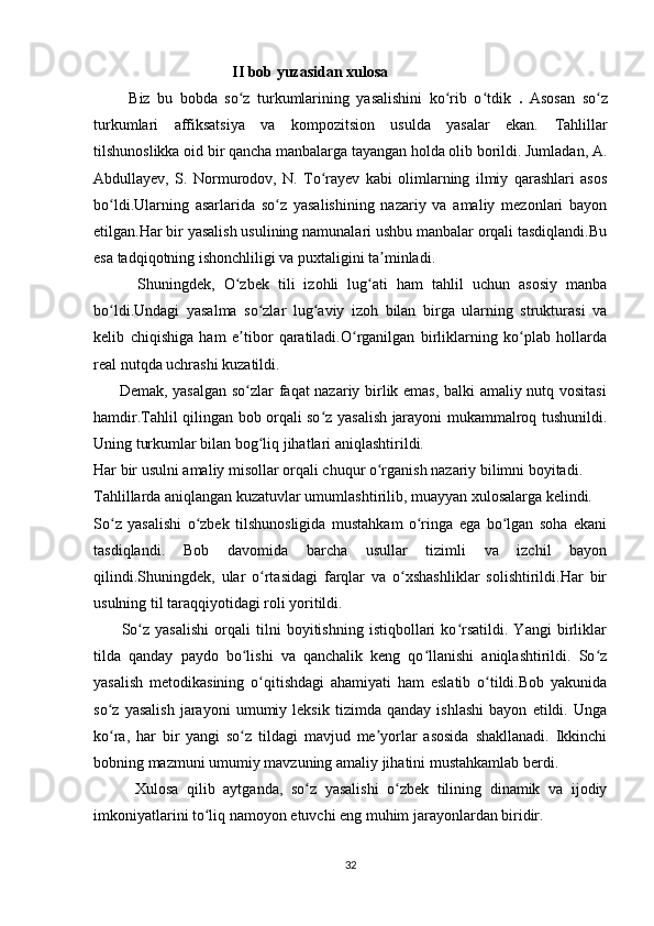                                      II bob yuzasidan xulosa
          Biz   bu   bobda   so z   turkumlarining   yasalishini   ko rib   o tdikʻ ʻ ʻ   .   Asosan   so z	ʻ
turkumlari   affiksatsiya   va   kompozitsion   usulda   yasalar   ekan.   Tahlillar
tilshunoslikka oid bir qancha manbalarga tayangan holda olib borildi. Jumladan, A.
Abdullayev,   S.   Normurodov,   N.   To rayev   kabi   olimlarning   ilmiy   qarashlari   asos	
ʻ
bo ldi.Ularning   asarlarida   so z   yasalishining   nazariy   va   amaliy   mezonlari   bayon	
ʻ ʻ
etilgan.Har bir yasalish usulining namunalari ushbu manbalar orqali tasdiqlandi.Bu
esa tadqiqotning ishonchliligi va puxtaligini ta minladi.	
ʼ
          Shuningdek,   O zbek   tili   izohli   lug ati   ham   tahlil   uchun   asosiy   manba	
ʻ ʻ
bo ldi.Undagi   yasalma   so zlar   lug aviy   izoh   bilan   birga   ularning   strukturasi   va	
ʻ ʻ ʻ
kelib   chiqishiga   ham   e tibor   qaratiladi.O rganilgan   birliklarning   ko plab   hollarda	
ʼ ʻ ʻ
real nutqda uchrashi kuzatildi.
         Demak, yasalgan so zlar faqat nazariy birlik emas, balki amaliy nutq vositasi
ʻ
hamdir.Tahlil qilingan bob orqali so z yasalish jarayoni mukammalroq tushunildi.	
ʻ
Uning turkumlar bilan bog liq jihatlari aniqlashtirildi.	
ʻ
Har bir usulni amaliy misollar orqali chuqur o rganish nazariy bilimni boyitadi.	
ʻ
Tahlillarda aniqlangan kuzatuvlar umumlashtirilib, muayyan xulosalarga kelindi.
So z   yasalishi   o zbek   tilshunosligida   mustahkam   o ringa   ega   bo lgan   soha   ekani	
ʻ ʻ ʻ ʻ
tasdiqlandi.   Bob   davomida   barcha   usullar   tizimli   va   izchil   bayon
qilindi.Shuningdek,   ular   o rtasidagi   farqlar   va   o xshashliklar   solishtirildi.Har   bir	
ʻ ʻ
usulning til taraqqiyotidagi roli yoritildi.
          So z   yasalishi   orqali   tilni   boyitishning   istiqbollari   ko rsatildi.   Yangi   birliklar	
ʻ ʻ
tilda   qanday   paydo   bo lishi   va   qanchalik   keng   qo llanishi   aniqlashtirildi.   So z	
ʻ ʻ ʻ
yasalish   metodikasining   o qitishdagi   ahamiyati   ham   eslatib   o tildi.Bob   yakunida	
ʻ ʻ
so z   yasalish   jarayoni   umumiy   leksik   tizimda   qanday   ishlashi   bayon   etildi.   Unga	
ʻ
ko ra,   har   bir   yangi   so z   tildagi   mavjud   me yorlar   asosida   shakllanadi.   Ikkinchi
ʻ ʻ ʼ
bobning mazmuni umumiy mavzuning amaliy jihatini mustahkamlab berdi.
          Xulosa   qilib   aytganda,   so z   yasalishi   o zbek   tilining   dinamik   va   ijodiy	
ʻ ʻ
imkoniyatlarini to liq namoyon etuvchi eng muhim jarayonlardan biridir.	
ʻ
32 