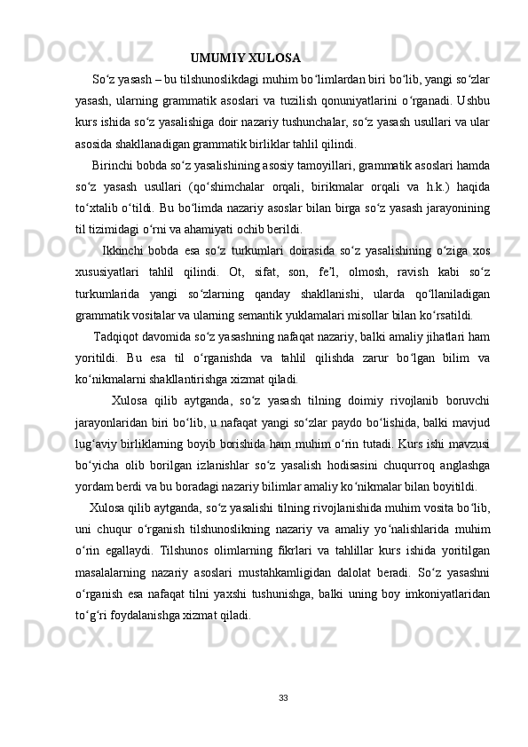                                      UMUMIY XULOSA
      So z yasash – bu tilshunoslikdagi muhim bo limlardan biri bo lib, yangi so zlarʻ ʻ ʻ ʻ
yasash,   ularning   grammatik   asoslari   va   tuzilish   qonuniyatlarini   o rganadi.   Ushbu	
ʻ
kurs ishida so z yasalishiga doir nazariy tushunchalar, so z yasash usullari va ular	
ʻ ʻ
asosida shakllanadigan grammatik birliklar tahlil qilindi.
     Birinchi bobda so z yasalishining asosiy tamoyillari, grammatik asoslari hamda	
ʻ
so z   yasash   usullari   (qo shimchalar   orqali,   birikmalar   orqali   va   h.k.)   haqida	
ʻ ʻ
to xtalib o tildi. Bu bo limda nazariy asoslar  bilan birga so z yasash jarayonining
ʻ ʻ ʻ ʻ
til tizimidagi o rni va ahamiyati ochib berildi.	
ʻ
          Ikkinchi   bobda   esa   so z   turkumlari   doirasida   so z   yasalishining   o ziga   xos	
ʻ ʻ ʻ
xususiyatlari   tahlil   qilindi.   Ot,   sifat,   son,   fe l,   olmosh,   ravish   kabi   so z	
ʼ ʻ
turkumlarida   yangi   so zlarning   qanday   shakllanishi,   ularda   qo llaniladigan	
ʻ ʻ
grammatik vositalar va ularning semantik yuklamalari misollar bilan ko rsatildi.	
ʻ
      Tadqiqot davomida so z yasashning nafaqat nazariy, balki amaliy jihatlari ham	
ʻ
yoritildi.   Bu   esa   til   o rganishda   va   tahlil   qilishda   zarur   bo lgan   bilim   va
ʻ ʻ
ko nikmalarni shakllantirishga xizmat qiladi.	
ʻ
          Xulosa   qilib   aytganda,   so z   yasash   tilning   doimiy   rivojlanib   boruvchi	
ʻ
jarayonlaridan biri  bo lib, u nafaqat  yangi  so zlar  paydo bo lishida, balki  mavjud	
ʻ ʻ ʻ
lug aviy birliklarning boyib borishida ham muhim o rin tutadi. Kurs ishi mavzusi	
ʻ ʻ
bo yicha   olib   borilgan   izlanishlar   so z   yasalish   hodisasini   chuqurroq   anglashga
ʻ ʻ
yordam berdi va bu boradagi nazariy bilimlar amaliy ko nikmalar bilan boyitildi.	
ʻ
         Xulosa qilib aytganda, so z yasalishi tilning rivojlanishida muhim vosita bo lib,	
ʻ ʻ
uni   chuqur   o rganish   tilshunoslikning   nazariy   va   amaliy   yo nalishlarida   muhim	
ʻ ʻ
o rin   egallaydi.   Tilshunos   olimlarning   fikrlari   va   tahlillar   kurs   ishida   yoritilgan	
ʻ
masalalarning   nazariy   asoslari   mustahkamligidan   dalolat   beradi.   So z   yasashni	
ʻ
o rganish   esa   nafaqat   tilni   yaxshi   tushunishga,   balki   uning   boy   imkoniyatlaridan	
ʻ
to g ri foydalanishga xizmat qiladi.
ʻ ʻ
     
                         
33 