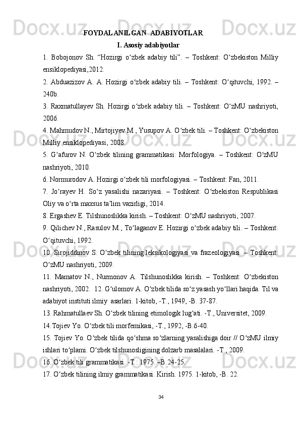                        FOYDALANILGAN  ADABIYOTLAR    
                                          I. Asosiy adabiyotlar                           
1.   Bobojonov   Sh.   “Hozirgi   o zbek   adabiy   tili”.   –   Toshkent:   O zbekiston   Milliyʻ ʻ
ensiklopediyasi,2012.
2. Abduazizov  A.  A. Hozirgi   o zbek  adabiy  tili.  – Toshkent:   O qituvchi,  1992.  –
ʻ ʻ
240b.
3.  Raxmatullayev   Sh.   Hozirgi   o zbek  adabiy   tili.  –   Toshkent:   O zMU   nashriyoti,
ʻ ʻ
2006.
4. Mahmudov N., Mirtojiyev M., Yusupov A. O zbek tili. – Toshkent: O zbekiston	
ʻ ʻ
Milliy ensiklopediyasi, 2008.
5.   G afurov   N.   O zbek   tilining   grammatikasi:   Morfologiya.   –   Toshkent:   O zMU	
ʻ ʻ ʻ
nashriyoti, 2010.
6. Normurodov A. Hozirgi o zbek tili morfologiyasi. – Toshkent: Fan, 2011.	
ʻ
7.   Jo rayev   H.   So z   yasalishi   nazariyasi.   –   Toshkent:   O zbekiston   Respublikasi	
ʻ ʻ ʻ
Oliy va o rta maxsus ta lim vazirligi, 2014.	
ʻ ʼ
8. Ergashev E. Tilshunoslikka kirish. – Toshkent: O zMU nashriyoti, 2007.	
ʻ
9. Qilichev N., Rasulov M., To laganov E. Hozirgi o zbek adabiy tili. – Toshkent:	
ʻ ʻ
O qituvchi, 1992.	
ʻ
10. Sirojiddinov S. O zbek tilining leksikologiyasi  va frazeologiyasi. – Toshkent:	
ʻ
O zMU nashriyoti, 2009.	
ʻ
11.   Mamatov   N.,   Nurmonov   A.   Tilshunoslikka   kirish.   –   Toshkent:   O zbekiston	
ʻ
nashriyoti, 2002.  12. G ulomov A. O zbek tilida so z yasash yo llari haqida. Til va	
ʻ ʻ ʻ ʻ
adabiyot instituti ilmiy  asarlari. 1-kitob, -T., 1949, -B. 37-87.  
13. Rahmatullaev Sh. O zbek tilining etimologik lug ati. -T., Universitet, 2009.  
ʻ ʻ
14.Tojiev Yo. O zbek tili morfemikasi, -T., 1992, -B.6-40. 	
ʻ
15. Tojiev Yo. O zbek tilida qo shma so zlarning yasalishiga doir // O zMU ilmiy
ʻ ʻ ʻ ʻ
ishlari to plami. O zbek tilshunosligining dolzarb masalalari. -T., 2009. 	
ʻ ʻ
16. O zbek tili grammatikasi. -T.: 1975. –B.24-25. 	
ʻ
17. O zbek tilining ilmiy grammatikasi. Kirish. 1975. 1-kitob, -B. 22. 
ʻ
34 