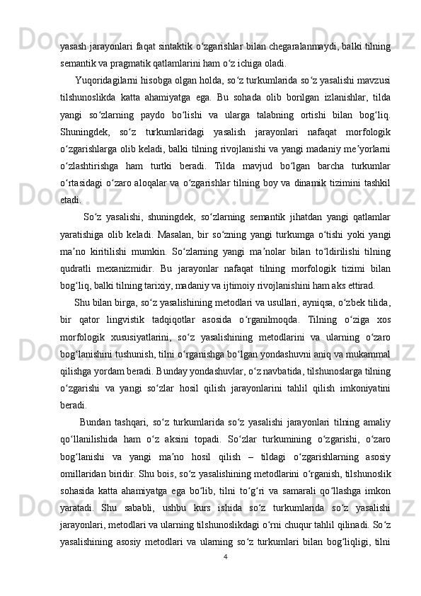 yasash jarayonlari faqat sintaktik o zgarishlar bilan chegaralanmaydi, balki tilningʻ
semantik va pragmatik qatlamlarini ham o z ichiga oladi.	
ʻ
      Yuqoridagilarni hisobga olgan holda, so z turkumlarida so z yasalishi mavzusi	
ʻ ʻ
tilshunoslikda   katta   ahamiyatga   ega.   Bu   sohada   olib   borilgan   izlanishlar,   tilda
yangi   so zlarning   paydo   bo lishi   va   ularga   talabning   ortishi   bilan   bog liq.	
ʻ ʻ ʻ
Shuningdek,   so z   turkumlaridagi   yasalish   jarayonlari   nafaqat   morfologik	
ʻ
o zgarishlarga olib keladi, balki tilning rivojlanishi va yangi madaniy me yorlarni	
ʻ ʼ
o zlashtirishga   ham   turtki   beradi.   Tilda   mavjud   bo lgan   barcha   turkumlar
ʻ ʻ
o rtasidagi  o zaro aloqalar  va o zgarishlar  tilning boy va  dinamik tizimini  tashkil
ʻ ʻ ʻ
etadi.
          So z   yasalishi,   shuningdek,   so zlarning   semantik   jihatdan   yangi   qatlamlar	
ʻ ʻ
yaratishiga   olib   keladi.   Masalan,   bir   so zning   yangi   turkumga   o tishi   yoki   yangi	
ʻ ʻ
ma no   kiritilishi   mumkin.   So zlarning   yangi   ma nolar   bilan   to ldirilishi   tilning	
ʼ ʻ ʼ ʻ
qudratli   mexanizmidir.   Bu   jarayonlar   nafaqat   tilning   morfologik   tizimi   bilan
bog liq, balki tilning tarixiy, madaniy va ijtimoiy rivojlanishini ham aks ettirad.
ʻ
     Shu bilan birga, so z yasalishining metodlari va usullari, ayniqsa, o zbek tilida,	
ʻ ʻ
bir   qator   lingvistik   tadqiqotlar   asosida   o rganilmoqda.   Tilning   o ziga   xos	
ʻ ʻ
morfologik   xususiyatlarini,   so z   yasalishining   metodlarini   va   ularning   o zaro	
ʻ ʻ
bog lanishini tushunish, tilni o rganishga bo lgan yondashuvni aniq va mukammal	
ʻ ʻ ʻ
qilishga yordam beradi. Bunday yondashuvlar, o z navbatida, tilshunoslarga tilning	
ʻ
o zgarishi   va   yangi   so zlar   hosil   qilish   jarayonlarini   tahlil   qilish   imkoniyatini	
ʻ ʻ
beradi.
          Bundan   tashqari,   so z   turkumlarida   so z   yasalishi   jarayonlari   tilning   amaliy	
ʻ ʻ
qo llanilishida   ham   o z   aksini   topadi.   So zlar   turkumining   o zgarishi,   o zaro	
ʻ ʻ ʻ ʻ ʻ
bog lanishi   va   yangi   ma no   hosil   qilish   –   tildagi   o zgarishlarning   asosiy
ʻ ʼ ʻ
omillaridan biridir. Shu bois, so z yasalishining metodlarini o rganish,	
ʻ ʻ   tilshunoslik
sohasida   katta   ahamiyatga   ega   bo lib,   tilni   to g ri   va   samarali   qo llashga   imkon	
ʻ ʻ ʻ ʻ
yaratadi.   Shu   sababli,   ushbu   kurs   ishida   so z   turkumlarida   so z   yasalishi	
ʻ ʻ
jarayonlari, metodlari va ularning tilshunoslikdagi o rni chuqur tahlil qilinadi. So z	
ʻ ʻ
yasalishining   asosiy   metodlari   va   ularning   so z   turkumlari   bilan   bog liqligi,   tilni	
ʻ ʻ
4 