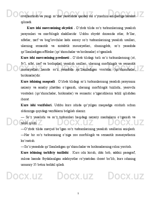 rivojlantirish va yangi so zlar yaratishda qanday rol o ynashini aniqlashga harakatʻ ʻ
qilinadi.
          Kurs   ishi   mavzusining   obyekti   .   O zbek   tilida   so z  turkumlarining   yasalish	
ʻ ʻ
jarayonlari   va   morfologik   shakllaridir.   Ushbu   obyekt   doirasida   otlar,   fe llar,	
ʼ
sifatlar,   zarf   va   bog lovchilar   kabi   asosiy   so z   turkumlarining   yasalish   usullari,	
ʻ ʻ
ularning   semantik   va   sintaktik   xususiyatlari,   shuningdek,   so z   yasashda	
ʻ
qo llaniladigan affikslar (qo shimchalar va birikmalar) o rganiladi.	
ʻ ʻ ʻ
Kurs   ishi   mavzusining   predmeti   .   O zbek   tilidagi   turli   so z   turkumlarining   (ot,	
ʻ ʻ
fe l,   sifat,   zarf   va   boshqalar)   yasalish   usullari,   ularning   morfologik   va   semantik	
ʼ
xususiyatlari   hamda   so z   yasashda   qo llaniladigan   vositalar   (qo shimchalar,	
ʻ ʻ ʻ
birikmalar)dir.  
Kurs   ishining   maqsadi   .   O zbek   tilidagi   so z   turkumlarining   yasalish   jarayonini	
ʻ ʻ
nazariy   va   amaliy   jihatdan   o rganish,   ularning   morfologik   tuzilishi,   yasovchi	
ʻ
vositalari   (qo shimchalar,   birikmalar)   va   semantic   o zgarishlarini   tahlil   qilishdan	
ʻ ʻ
iborat. 
Kurs   ishi   vazifalari.   Ushbu   kurs   ishida   qo‘yilgan   maqsadga   erishish   uchun
oldimizga quyidagi vazifalarni belgilab olamiz.
—   So z   yasalishi   va   so z   turkumlari   haqidagi   nazariy   manbalarni   o rganish   va	
ʻ ʻ ʻ
tahlil qilish.                                                                                                           
—O zbek   tilida   mavjud   bo lgan   so z   turkumlarining   yasalish   usullarini   aniqlash.	
ʻ ʻ ʻ
—Har   bir   so z   turkumining   o ziga   xos   morfologik   va   semantik   xususiyatlarini	
ʻ ʻ
ko rsatish.	
ʻ
—So z yasashda qo llaniladigan qo shimchalar va birikmalarning rolini yoritish.	
ʻ ʻ ʻ
Kurs   ishining   tarkibiy   tuzilishi   .   Kurs   ishi   kirish;   ikki   bob,   sakkiz   paragraf,
xulosa   hamda   foydalanilgan   adabiyotlar   ro‘yxatidan   iborat   bo‘lib,   kurs   ishining
umumiy 35 betini tashkil qiladi.
5 
