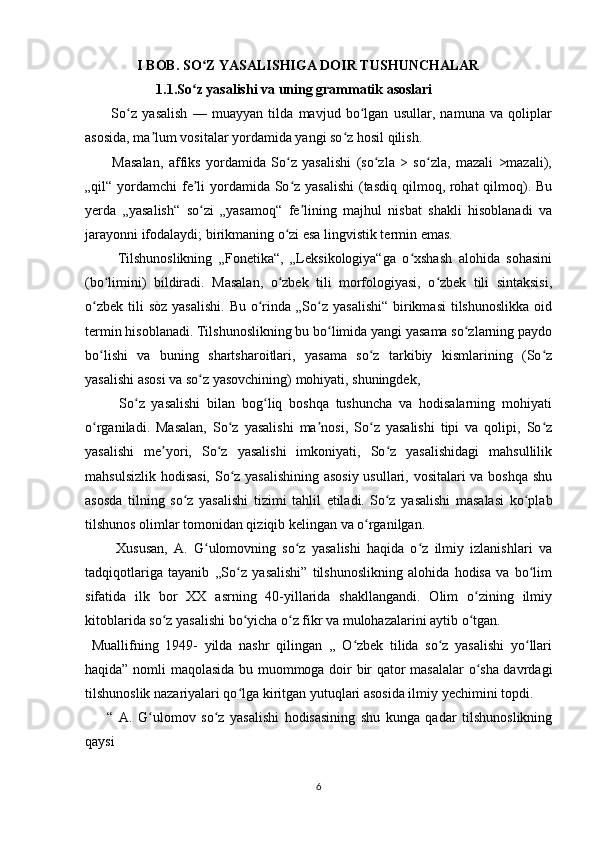                     I BOB. SO Z YASALISHIGA DOIR TUSHUNCHALARʻ
          1.1.So z yasalishi va uning grammatik asoslari
ʻ
          So	
ʻ z   yasalish   —   muayyan   tilda   mavjud   bo lgan   usullar,   namuna   va   qoliplar	ʻ
asosida, ma lum vositalar yordamida yangi so z hosil qilish.	
ʼ ʻ
          Masalan,   affiks   yordamida   So z   yasalishi   (so zla   >   so zla,   mazali   >mazali),	
ʻ ʻ ʻ
„qil“ yordamchi  fe li yordamida So z yasalishi  (tasdiq qilmoq, rohat qilmoq). Bu	
ʼ ʻ
yerda   „yasalish“   so zi   „yasamoq“   fe lining   majhul   nisbat   shakli   hisoblanadi   va
ʻ ʼ
jarayonni ifodalaydi; birikmaning o zi esa lingvistik termin emas. 	
ʻ
          Tilshunoslikning   „Fonetika“,   „Leksikologiya“ga   o xshash   alohida   sohasini	
ʻ
(bo limini)   bildiradi.   Masalan,   o zbek   tili   morfologiyasi,   o zbek   tili   sintaksisi,	
ʻ ʻ ʻ
o zbek  tili  sòz   yasalishi.  Bu  o rinda  „So z  yasalishi“   birikmasi  tilshunoslikka  oid	
ʻ ʻ ʻ
termin hisoblanadi. Tilshunoslikning bu bo limida yangi yasama so zlarning paydo	
ʻ ʻ
bo lishi   va   buning   shartsharoitlari,   yasama   so z   tarkibiy   kismlarining   (So z	
ʻ ʻ ʻ
yasalishi asosi va so z yasovchining) mohiyati, shuningdek, 	
ʻ
          So z   yasalishi   bilan   bog liq   boshqa   tushuncha   va   hodisalarning   mohiyati	
ʻ ʻ
o rganiladi.   Masalan,   So z   yasalishi   ma nosi,   So z   yasalishi   tipi   va   qolipi,   So z	
ʻ ʻ ʼ ʻ ʻ
yasalishi   me yori,   So z   yasalishi   imkoniyati,   So z   yasalishidagi   mahsullilik	
ʼ ʻ ʻ
mahsulsizlik hodisasi, So z yasalishining asosiy usullari, vositalari va boshqa shu	
ʻ
asosda   tilning   so z   yasalishi   tizimi   tahlil   etiladi.	
ʻ   So z   yasalishi   masalasi   ko plab	ʻ ʻ
tilshunos olimlar tomonidan qiziqib kelingan va o rganilgan.  	
ʻ
          Xususan,   A.   G ulomovning   so z   yasalishi   haqida   o z   ilmiy   izlanishlari   va	
ʻ ʻ ʻ
tadqiqotlariga   tayanib   ,,So z   yasalishi”   tilshunoslikning   alohida   hodisa   va   bo lim	
ʻ ʻ
sifatida   ilk   bor   XX   asrning   40-yillarida   shakllangandi.   Olim   o zining   ilmiy	
ʻ
kitoblarida so z yasalishi bo yicha o z fikr va mulohazalarini aytib o tgan. 	
ʻ ʻ ʻ ʻ
  Muallifning   1949-   yilda   nashr   qilingan   ,,   O zbek   tilida   so z   yasalishi   yo llari	
ʻ ʻ ʻ
haqida” nomli maqolasida bu muommoga doir bir qator masalalar  o sha davrdagi	
ʻ
tilshunoslik nazariyalari qo lga kiritgan yutuqlari asosida ilmiy yechimini topdi. 	
ʻ
        “   A.   G ulomov   so z   yasalishi   hodisasining   shu   kunga   qadar   tilshunoslikning	
ʻ ʻ
qaysi  
6 