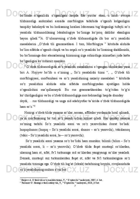 bo limda   o rganilishi   o rganilgani   haqida   fikr   yuritar   ekan,   u   hind-   ovropaʻ ʻ ʻ
tilshunosligi   andozalari   asosida   morfologiya   tarkibida   o rganib   kelganligini	
ʻ
tanqidiy baholaydi va bu hodisaning hosilasi leksemani  tug dirganligi tufayli so‘z
ʻ
yasalishi   tilshunoslikning   leksikologiya   bo limiga   ko proq   dahldor   ekanligini	
ʻ ʻ
bayon   qiladi.” 1
A.   G ulomovning   o zbek   tilshunosligida   ilk   bor   so z   yasalishi	
ʻ ʻ ʻ
masalalarini   ,,O zbek   tili   grammatikasi.   I   tom,   Morfologiya   ”   kitobida   alohida	
ʻ
bo lim sifatida o rganib chiqdi va bu orqali so z yasalishi bo limining shakllanishi,	
ʻ ʻ ʻ ʻ
bu bo limninga doir atamalarning tizimining izga solinishiga xizmatlari juda katta	
ʻ
bo lganligini ko rishimiz mumkin.	
ʻ ʻ
       “ O zbek tilshunosligida so z yasalishi masalalarini o rgangan olimlardan yana	
ʻ ʻ ʻ
biri   A.   Hojiyev   bo lib   u   o zining   ,,   So z   yasalalishi   tizmi   “,   ,,   O zbek   tili	
ʻ ʻ ʻ ʻ
morfologiyasi,   morfemikasi   va   so z   yasalishining   nazariy   masalalari   “   kitobida	
ʻ
so z   yasalishini   alohida   soha   sifatida   morfologiyadan   ajratilgan   holda	
ʻ
o rganilishini   ma qullamaydi.   Bu   rus   grammatikasidan   to g ridan   to g ri
ʻ ʼ ʻ ʻ ʻ ʻ
ko chirilganligini va bu o zbek tilshunosligiga mos kelmasligi haqida shunday  
ʻ ʻ
deydi,  …rus   tilshunosligi  va   unga  oid  adabiyotlar   ta sirida  o zbek  tilshunosligida	
ʼ ʻ
ham so z.”	
ʻ 2
     Hozirgi o zbek tilida yasama so zlar, asosan, affikslar yordamida hosil qilinadi,	
ʻ ʻ
ya ni   morfemaning   bir   turi   so z   yasash   uchun   xizmat   qiladi.   Har   qanday   yasama	
ʼ ʻ
so zning   tarkibi   So z   yasalishi   asosi   va   so z   yasovchidan   iborat   bo ladi:
ʻ ʻ ʻ ʻ
huquqshunos   (huquq   –   So z   yasalishi   asosi,   shunos   –   so z   yasovchi),   tekislamoq	
ʻ ʻ
(tekis – So z yasalishi asosi, la— so z yasovchi). 	
ʻ ʻ
         So z yasalishi  asosi  yasama so z bo lishi  ham  mumkin:  bilimli  (bilim  – So z	
ʻ ʻ ʻ ʻ
yasalishi   asosi,   li   –   so z   yasovchi).   O zbek   tilida   faqat   mustaqil   so zlardan,	
ʻ ʻ ʻ
ularning   ham   ot,   sifat,   fe l   turkumiga   oid   so zlardan   yangiyangi   so zlar   yasaladi.
ʼ ʻ ʻ
Demak,   mustaqil   suz   turkumlaridan   faqat   ot,   sifat   va   fe l   turkumlarigina   so z	
ʼ ʻ
yasalishi tizimiga ega. O zbek tili lug at (leksik) tarkibining boyishi, rivojlanishida	
ʻ ʻ
so z yasalishining muhim o rni bor.	
ʻ ʻ
1
 Hojiyev A. O zbek tili so z yasalishi tizimi, T., “ O qituvchi “ nashriyoti, 2007, 4- bet.	
ʻ ʻ ʻ
2
 Tursunov U. Hozirgi o zbek adabiy tili, T., ‘’O qituvchi ‘’ nashriyoti, 2010, 35-bet	
ʻ ʻ
7 