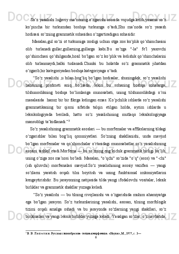           So z yasalishi luģaviy ma noning o zgarishi asosida vujudga kelib,yasama so zʻ ʼ ʻ ʻ
ko pincha   bir   turkumdan   boshqa   turkumga   o tadi,Shu   ma noda   so z   yasash	
ʻ ʻ ʼ ʻ
hodisasi so zning grammatik sohasidan o zgartiradigan sohasidir.	
ʻ ʻ
         Masalan,gul so zi ot turkumiga xosligi uchun otga xos ko plik qo shimchasini	
ʻ ʻ ʻ
olib   turlanadi:gullar,gullarning,gullarga   kabi.Bu   so zga   "-la"   fe l   yasovchi	
ʻ ʼ
qo shimchasi qo shilganda,hosil bo lgan so z ko plik va kelishik qo shimchalarini	
ʻ ʻ ʻ ʻ ʻ ʻ
olib   turlanmaydi,balki   tuslanadi.Chunki   bu   holatda   so z   grammatik   jihatdan	
ʻ
o zgarib,bir kategoriyadan boshqa kategoriyaga o tadi.	
ʻ ʻ
         “So z  yasalishi  ,u  bilan  bog liq bo lgan hodisalar,  shuningdek,  so z  yasalishi	
ʻ ʻ ʻ ʻ
bahsining   predmeti   aniq   bo lsada,   lekin   bu   sohaning   boshqa   sohalarga,	
ʻ
tilshunoslikning   boshqa   bo limlariga   munosabati,   uning   tilshunoslikdagi   o rni	
ʻ ʻ
masalasida   hanuz bir bir fikrga kelingan emas. Ko pchilik ishlarda so z yasalishi	
ʻ ʻ
grammatikaning   bir   qismi   sifatida   talqin   etilgan   holda,   ayrim   ishlarda   u
leksikologiyada   beriladi,   hatto   so z   yasalishining   mutlaqo   leksikologiyaga	
ʻ
mansubligi ta kidlanadi.”	
ʼ 3
 
        So z yasalishining grammatik asoslari — bu morfemalar va affikslarning tildagi	
ʻ
o zgarishlar   bilan   bog liq   qonuniyatlari.   So zning   shakllanishi,   unda   mavjud	
ʻ ʻ ʻ
bo lgan morfemalar  va qo shimchalar  o rtasidagi  munosabatlar  so z yasalishining
ʻ ʻ ʻ ʻ
asosini tashkil etadi.Morfema — bu so zning eng kichik grammatik birligi bo lib,	
ʻ ʻ
uning o ziga xos ma nosi bo ladi. Masalan, "o qchi" so zida "o q" (asos) va "-chi"	
ʻ ʼ ʻ ʻ ʻ ʻ
(ish   qiluvchi)   morfemalari   mavjud.So z   yasalishining   asosiy   vazifasi   —   yangi	
ʻ
so zlarni   yaratish   orqali   tilni   boyitish   va   uning   funktsional   imkoniyatlarini	
ʻ
kengaytirishdir. Bu jarayonning natijasida tilda yangi ifodalovchi vositalar, leksik
birliklar va grammatik shakllar yuzaga keladi.
          “So z   yasalishi   —   bu   tilning   rivojlanishi   va   o zgarishida   muhim   ahamiyatga	
ʻ ʻ
ega   bo lgan   jarayon.   So z   turkumlarining   yasalishi,   asosan,   tilning   morfologik
ʻ ʻ
tizimi   orqali   amalga   oshadi   va   bu   jarayonda   so zlarning   yangi   shakllari,   so z	
ʻ ʻ
birikmalari va yangi leksik birliklar yuzaga keladi. Yasalgan so zlar, o z navbatida,	
ʻ ʻ
3
  В. В. Л о п а т и н. Русская словообразова- тельная морфемика. «Наука», М., 1977, с. 3—
8 