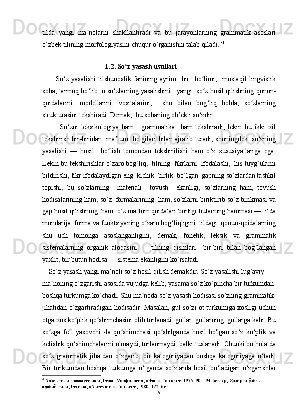 tilda   yangi   ma nolarni   shakllantiradi   va   bu   jarayonlarning   grammatik   asoslariʼ
o zbek tilining morfologiyasini chuqur o rganishni talab qiladi.”	
ʻ ʻ 4
     
                              1.2. So z yasash usullari	
ʻ      
          So z   yasalishi   tilshunoslik   fanining   ayrim     bir     bo limi,     mustaqil   lingvistik	
ʻ ʻ
soha, tarmoq bo lib, u so zlarning yasalishini,   yangi   so z hosil qilishning qonun-	
ʻ ʻ ʻ
qoidalarini,   modellarini,   vositalarini,     shu   bilan   bog liq   holda,   so zlarning	
ʻ ʻ
strukturasini tekshiradi. Demak,  bu sohaning ob ekti so zdir.	
ʼ ʻ
            So zni   leksikologiya   ham,     grammatika     ham   tekshiradi,   lekin   bu   ikki   xil	
ʻ
tekshirish bir-biridan   ma lum   belgilari bilan ajralib turadi, shuningdek, so zning	
ʼ ʻ
yasalishi   —   hosil     bo lish   tomondan   tekshirilishi   ham   o z   xususiyatlariga   ega.	
ʻ ʻ
Lekin bu tekshirishlar o zaro bog liq;  tilning  fikrlarni  ifodalashi,  his-tuyg ularni
ʻ ʻ ʻ
bildirishi, fikr ifodalaydigan eng  kichik  birlik  bo lgan  gapning so zlardan tashkil	
ʻ ʻ
topishi,   bu   so zlarning     materiali     tovush     ekanligi,   so zlarning   ham,   tovush	
ʻ ʻ
hodisalarining ham, so z  formalarining  ham, so zlarni biriktirib so z birikmasi va	
ʻ ʻ ʻ
gap hosil qilishning  ham  o z ma lum qoidalari borligi bularning hammasi — tilda	
ʻ ʼ
mundarija, forma va funktsiyaning o zaro bog liqligini, tildagi  qonun-qoidalarning	
ʻ ʻ
shu   uch   tomonga   asoslanganligini,   demak,   fonetik,   leksik   va   grammatik
sistemalarning   organik   aloqasini   —   tilning   qismlari     bir-biri   bilan   bog langan	
ʻ
yaxlit, bir butun hodisa — sistema ekanligini ko rsatadi.	
ʻ  
      So z yasash yangi ma noli so z hosil qilish demakdir. So z yasalishi lug aviy 	
ʻ ʼ ʻ ʻ ʻ
ma noning o zgarishi asosida vujudga kelib, yasama so z ko pincha bir turkumdan 	
ʼ ʻ ʻ ʻ
boshqa turkumga ko chadi. Shu ma noda so z yasash hodisasi so zning grammatik 	
ʻ ʼ ʻ ʻ
jihatidan o zgartiradigan hodisadir. Masalan, gul so zi ot turkumiga xosligi uchun	
ʻ ʻ
otga xos ko plik qo shimchasini olib turlanadi: gullar, gullarning, gullarga kabi. Bu
ʻ ʻ
so zga   fe l   yasovchi   -la   qo shimchasi   qo shilganda   hosil   bo'lgan   so z   ko plik   va	
ʻ ʼ ʻ ʻ ʻ ʻ
kelishik qo shimchalarini olmaydi, turlanmaydi, balki tuslanadi. Chunki bu holatda	
ʻ
so z   grammatik   jihatdan   o zgarib,   bir   kategoriyadan   boshqa   kategoriyaga   o tadi.	
ʻ ʻ ʻ
Bir   turkumdan   boshqa   turkumga   o tganda   so zlarda   hosil   bo ladigan   o zgarishlar	
ʻ ʻ ʻ ʻ
4
 Уябек тили грамматикаси, I том, Морфология, «Фап», Тошкент, 1975. 90—94-бетлар; Ҳозирги ўзбек 
адабий тили, I тсисм, «Укитувчи», Тошкент, 1980, 172- бет.
9 