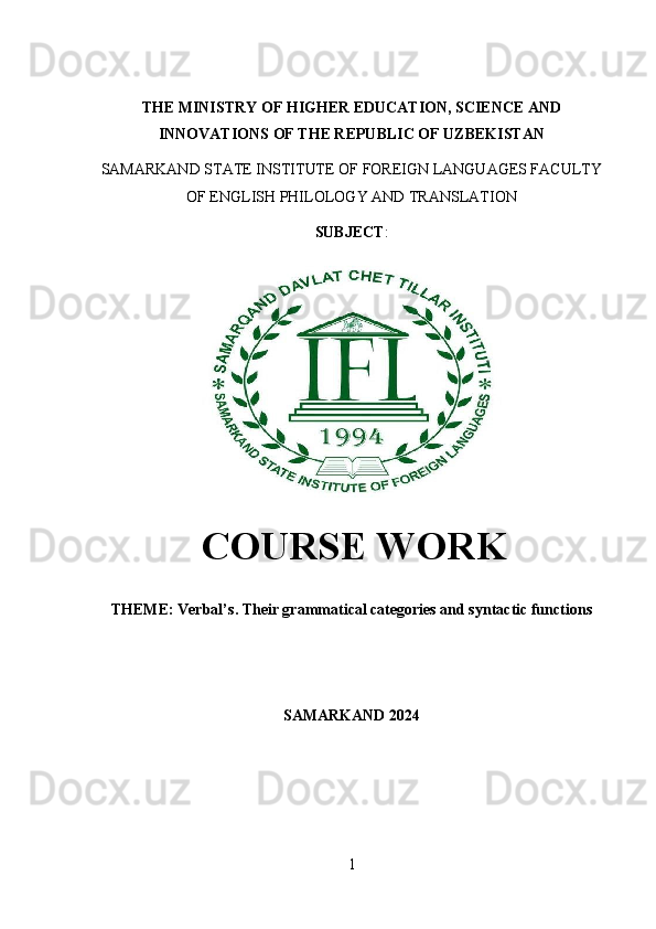 THE MINISTRY OF HIGHER EDUCATION, SCIENCE AND
INNOVATIONS OF THE REPUBLIC OF UZBEKISTAN
SAMARKAND STATE INSTITUTE OF FOREIGN LANGUAGES FACULTY
OF ENGLISH PHILOLOGY AND TRANSLATION 
SUBJECT : 
  COURSE WORK
THEME: Verbal’ s. Their grammatical categories and syntactic functions
SAMARKAND 2024
1 